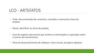 LCO - ARTEFATOS 
• Visão: documentação dos requisitos, restrições e elementos chave do 
projeto; 
• Riscos: identificar os riscos do projeto; 
• Caso de negócio: documento que contém as informações e suposições sobre 
o retorno do investimento; 
• Plano de desenvolvimento de software: Fases iniciais, duração e objetivo; 
 