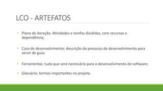 LCO - ARTEFATOS 
• Plano de iteração: Atividades e tarefas divididas, com recursos e 
dependência; 
• Caso de desenvolvimento: descrição do processo de desenvolvimento para 
servir de guia; 
• Ferramentas: tudo que será necessário para o desenvolvimento do software; 
• Glossário: termos importantes no projeto. 
 