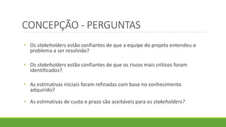 CONCEPÇÃO - PERGUNTAS 
• Os stakeholders estão confiantes de que a equipe do projeto entendeu o 
problema a ser resolvido? 
• Os stakeholders estão confiantes de que os riscos mais críticos foram 
identificados? 
• As estimativas iniciais foram refinadas com base no conhecimento 
adquirido? 
• As estimativas de custo e prazo são aceitáveis para os stakeholders? 
 