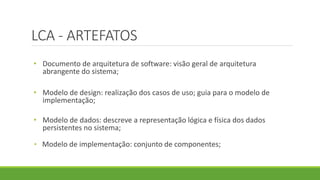 LCA - ARTEFATOS 
• Documento de arquitetura de software: visão geral de arquitetura 
abrangente do sistema; 
• Modelo de design: realização dos casos de uso; guia para o modelo de 
implementação; 
• Modelo de dados: descreve a representação lógica e física dos dados 
persistentes no sistema; 
• Modelo de implementação: conjunto de componentes; 
 