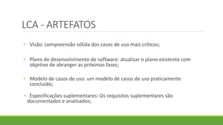 LCA - ARTEFATOS 
• Visão: compreensão sólida dos casos de uso mais críticos; 
• Plano de desenvolvimento de software: atualizar o plano existente com 
objetivo de abranger as próximas fases; 
• Modelo de casos de uso: um modelo de casos de uso praticamente 
concluído; 
• Especificações suplementares: Os requisitos suplementares são 
documentados e analisados; 
 
