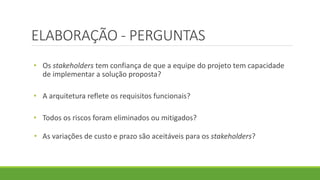 ELABORAÇÃO - PERGUNTAS 
• Os stakeholders tem confiança de que a equipe do projeto tem capacidade 
de implementar a solução proposta? 
• A arquitetura reflete os requisitos funcionais? 
• Todos os riscos foram eliminados ou mitigados? 
• As variações de custo e prazo são aceitáveis para os stakeholders? 
 