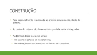 CONSTRUÇÃO 
• Fase essencialmente relacionada ao projeto, programação e teste de 
sistema. 
• As partes do sistema são desenvolvidas paralelamente e integradas. 
• Ao término dessa fase deve-se ter: 
• Um sistema de software em funcionamento; 
• Documentação associada pronta para ser liberada para os usuários. 
 