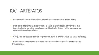 IOC - ARTEFATOS 
• Sistema: sistema executável pronto para começar o teste beta; 
• Plano de implantação: coordena e lista as atividades envolvidas na 
transferência do sistema da comunidade de desenvolvimento para a 
comunidade de usuários; 
• Conjunto de testes: testes implementados e executados de cada release; 
• Materiais de treinamento: manuais do usuário e outros materiais de 
treinamento; 
 