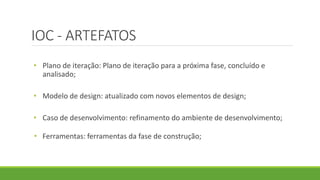 IOC - ARTEFATOS 
• Plano de iteração: Plano de iteração para a próxima fase, concluído e 
analisado; 
• Modelo de design: atualizado com novos elementos de design; 
• Caso de desenvolvimento: refinamento do ambiente de desenvolvimento; 
• Ferramentas: ferramentas da fase de construção; 
 