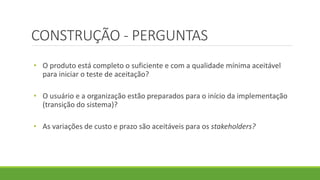 CONSTRUÇÃO - PERGUNTAS 
• O produto está completo o suficiente e com a qualidade mínima aceitável 
para iniciar o teste de aceitação? 
• O usuário e a organização estão preparados para o início da implementação 
(transição do sistema)? 
• As variações de custo e prazo são aceitáveis para os stakeholders? 
 