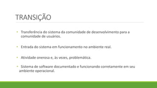TRANSIÇÃO 
• Transferência do sistema da comunidade de desenvolvimento para a 
comunidade de usuários. 
• Entrada do sistema em funcionamento no ambiente real. 
• Atividade onerosa e, às vezes, problemática. 
• Sistema de software documentado e funcionando corretamente em seu 
ambiente operacional. 
 