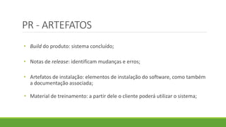 PR - ARTEFATOS 
• Build do produto: sistema concluído; 
• Notas de release: identificam mudanças e erros; 
• Artefatos de instalação: elementos de instalação do software, como também 
a documentação associada; 
• Material de treinamento: a partir dele o cliente poderá utilizar o sistema; 
 