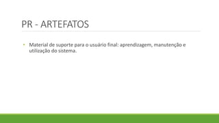 PR - ARTEFATOS 
• Material de suporte para o usuário final: aprendizagem, manutenção e 
utilização do sistema. 
 