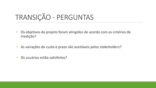 TRANSIÇÃO - PERGUNTAS 
• Os objetivos do projeto foram atingidos de acordo com os critérios de 
medição? 
• As variações de custo e prazo são aceitáveis pelos stakeholders? 
• Os usuários estão satisfeitos? 
 