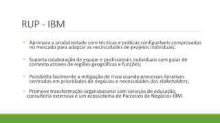 RUP - IBM 
• Aprimora a produtividade com técnicas e práticas configuráveis comprovadas 
no mercado para adaptar as necessidades de projetos individuais; 
• Suporta colaboração de equipe e profissionais individuais com guias de 
contexto através de regiões geográficas e funções; 
• Possibilita facilmente a mitigação de risco usando processos iterativos 
centrados em prioridades de negócios e necessidades dos stakeholders; 
• Promove transformação organizacional com serviços de educação, 
consultoria extensiva e um ecossistema de Parceiros de Negócios IBM. 
 