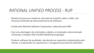 RATIONAL UNIFIED PROCESS - RUP 
• Modelo de processo moderno, derivado do trabalho sobre a UML e do 
Processo Unificado de Desenvolvimento de Software. 
• Criado pela Rational Software Corporation, adquirida pela IBM. 
• Usa uma abordagem da orientação a objetos; é projetado e documentado 
utilizando a notação UML (Unified Modeling Language). 
• Produzir software de qualidade, atendendo aos requisitos estabelecidos pelo 
cliente, e respeitando um orçamento e cronograma previamente definidos. 
 