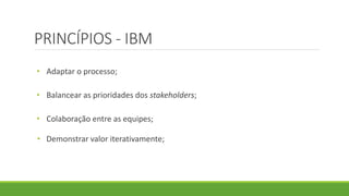 PRINCÍPIOS - IBM 
• Adaptar o processo; 
• Balancear as prioridades dos stakeholders; 
• Colaboração entre as equipes; 
• Demonstrar valor iterativamente; 
 