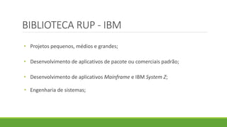 BIBLIOTECA RUP - IBM 
• Projetos pequenos, médios e grandes; 
• Desenvolvimento de aplicativos de pacote ou comerciais padrão; 
• Desenvolvimento de aplicativos Mainframe e IBM System Z; 
• Engenharia de sistemas; 
 