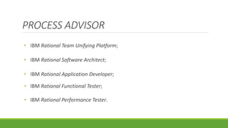 PROCESS ADVISOR 
• IBM Rational Team Unifying Platform; 
• IBM Rational Software Architect; 
• IBM Rational Application Developer; 
• IBM Rational Functional Tester; 
• IBM Rational Performance Tester. 
 