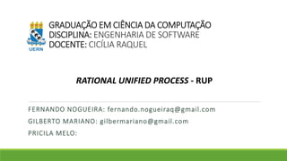 GRADUAÇÃO EM CIÊNCIA DA COMPUTAÇÃO 
DISCIPLINA: ENGENHARIA DE SOFTWARE 
DOCENTE: CICÍLIA RAQUEL 
RATIONAL UNIFIED PROCESS - RUP 
FERNANDO NOGUEIRA: fernando.nogueiraq@gmail.com 
GILBERTO MARIANO: gilbermariano@gmail.com 
PRICILA MELO: 
