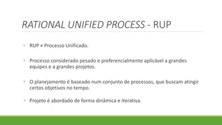 RATIONAL UNIFIED PROCESS - RUP 
• RUP ≠ Processo Unificado. 
• Processo considerado pesado e preferencialmente aplicável a grandes 
equipes e a grandes projetos. 
• O planejamento é baseado num conjunto de processos, que buscam atingir 
certos objetivos no tempo. 
• Projeto é abordado de forma dinâmica e iterativa. 
 