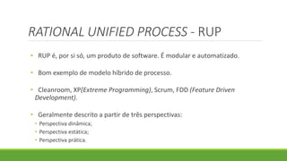 RATIONAL UNIFIED PROCESS - RUP 
• RUP é, por si só, um produto de software. É modular e automatizado. 
• Bom exemplo de modelo híbrido de processo. 
• Cleanroom, XP(Extreme Programming), Scrum, FDD (Feature Driven 
Development). 
• Geralmente descrito a partir de três perspectivas: 
• Perspectiva dinâmica; 
• Perspectiva estática; 
• Perspectiva prática. 
 