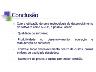Conclusão 
Com a utilização de uma metodologia de desenvolvimento de software como o RUP, é possível obter: 
• Qualidade de software; 
• Produtividade no desenvolvimento, operação e manutenção de software; 
• Controle sobre desenvolvimento dentro de custos, prazos e níveis de qualidade desejados; 
• Estimativa de prazos e custos com maior precisão.  