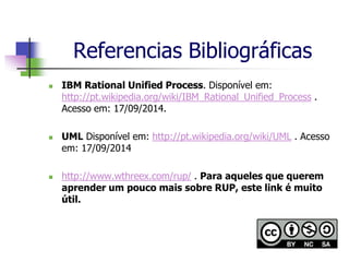 Referencias Bibliográficas 
IBM Rational Unified Process. Disponível em: http://pt.wikipedia.org/wiki/IBM_Rational_Unified_Process . Acesso em: 17/09/2014. 
UML Disponível em: http://pt.wikipedia.org/wiki/UML . Acesso em: 17/09/2014 
http://www.wthreex.com/rup/ . Para aqueles que querem aprender um pouco mais sobre RUP, este link é muito útil. 