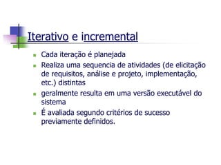 Iterativo e incremental 
Cada iteração é planejada 
Realiza uma sequencia de atividades (de elicitação de requisitos, análise e projeto, implementação, etc.) distintas 
geralmente resulta em uma versão executável do sistema 
É avaliada segundo critérios de sucesso previamente definidos.  