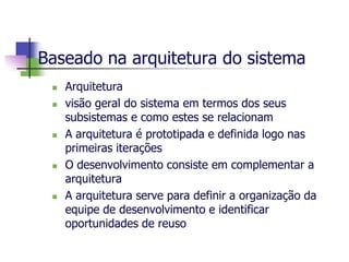 Baseado na arquitetura do sistema 
Arquitetura 
visão geral do sistema em termos dos seus subsistemas e como estes se relacionam 
A arquitetura é prototipada e definida logo nas primeiras iterações 
O desenvolvimento consiste em complementar a arquitetura 
A arquitetura serve para definir a organização da equipe de desenvolvimento e identificar oportunidades de reuso  