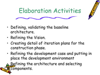 Elaboration Activities 
• Defining, validating the baseline 
architecture. 
• Refining the Vision. 
• Creating detail of i...