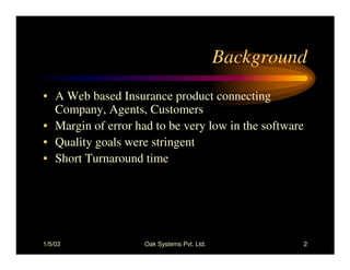 1/5/03 Oak Systems Pvt. Ltd. 2
Background
• A Web based Insurance product connecting
Company, Agents, Customers
• Margin of error had to be very low in the software
• Quality goals were stringent
• Short Turnaround time
 