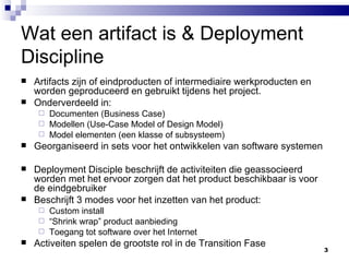 Wat een artifact is & Deployment Discipline Artifacts zijn of eindproducten of intermediaire werkproducten en worden geproduceerd en gebruikt tijdens het project. Onderverdeeld in: Documenten (Business Case) Modellen (Use-Case Model of Design Model) Model elementen (een klasse of subsysteem) Georganiseerd in sets voor het ontwikkelen van software systemen Deployment Disciple beschrijft de activiteiten die geassocieerd worden met het ervoor zorgen dat het product beschikbaar is voor de eindgebruiker Beschrijft 3 modes voor het inzetten van het product: Custom install “ Shrink wrap” product aanbieding Toegang tot software over het Internet Activeiten spelen de grootste rol in de Transition Fase 