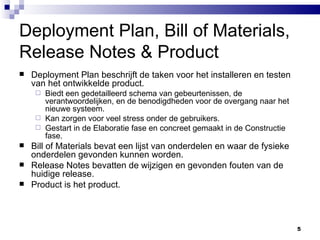 Deployment Plan, Bill of Materials, Release Notes & Product Deployment Plan beschrijft de taken voor het installeren en testen van het ontwikkelde product. Biedt een gedetailleerd schema van gebeurtenissen, de verantwoordelijken, en de benodigdheden voor de overgang naar het nieuwe systeem. Kan zorgen voor veel stress onder de gebruikers. Gestart in de Elaboratie fase en concreet gemaakt in de Constructie fase. Bill of Materials bevat een lijst van onderdelen en waar de fysieke onderdelen gevonden kunnen worden. Release Notes bevatten de wijzigen en gevonden fouten van de huidige release. Product is het product. 