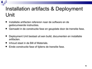 Installation artifacts & Deployment Unit Installatie artifacten refereren naar de software en de gedocumeerde instructies. Gemaakt in de constructie fase en geupdate door de transitie fase. Deployment Unit bestaat uit een build, documenten en installatie artifacten. Inhoud staat in de Bill of Materials. Einde constructie fase of tijdens de transitie fase. 