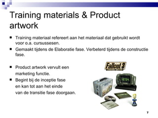 Training materials & Product artwork Training materiaal refereert aan het materiaal dat gebruikt wordt voor o.a. cursussesen. Gemaakt tijdens de Elaboratie fase. Verbeterd tijdens de constructie fase. Product artwork vervult een  marketing functie. Begint bij de inceptie fase  en kan tot aan het einde  van de transitie fase doorgaan. 