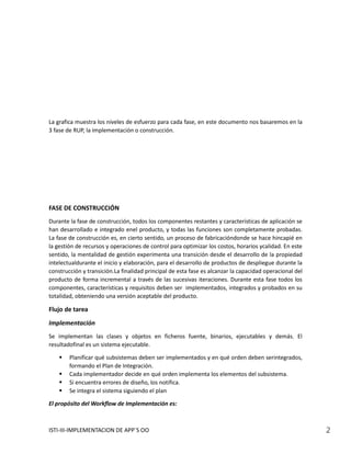 La grafica muestra los niveles de esfuerzo para cada fase, en este documento nos basaremos en la
3 fase de RUP, la implementación o construcción.




FASE DE CONSTRUCCIÓN
Durante la fase de construcción, todos los componentes restantes y características de aplicación se
han desarrollado e integrado enel producto, y todas las funciones son completamente probadas.
La fase de construcción es, en cierto sentido, un proceso de fabricacióndonde se hace hincapié en
la gestión de recursos y operaciones de control para optimizar los costos, horarios ycalidad. En este
sentido, la mentalidad de gestión experimenta una transición desde el desarrollo de la propiedad
intelectualdurante el inicio y elaboración, para el desarrollo de productos de despliegue durante la
construcción y transición.La finalidad principal de esta fase es alcanzar la capacidad operacional del
producto de forma incremental a través de las sucesivas iteraciones. Durante esta fase todos los
componentes, características y requisitos deben ser implementados, integrados y probados en su
totalidad, obteniendo una versión aceptable del producto.

Flujo de tarea
Implementación
Se implementan las clases y objetos en ficheros fuente, binarios, ejecutables y demás. El
resultadofinal es un sistema ejecutable.

       Planificar qué subsistemas deben ser implementados y en qué orden deben serintegrados,
        formando el Plan de Integración.
       Cada implementador decide en qué orden implementa los elementos del subsistema.
       Si encuentra errores de diseño, los notifica.
       Se integra el sistema siguiendo el plan

El propósito del Workflow de Implementación es:



ISTI-III-IMPLEMENTACION DE APP´S OO                                                                      2
 