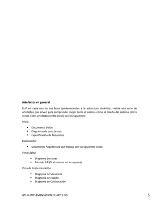 Artefactos en general
RUP en cada una de sus fases (pertenecientes a la estructura dinámica) realiza una serie de
artefactos que sirven para comprender mejor tanto el análisis como el diseño del sistema (entre
otros). Estos artefactos (entre otros) son los siguientes:

Inicio:

         Documento Visión
         Diagramas de caso de uso
         Especificación de Requisitos

Elaboración:

         Documento Arquitectura que trabaja con las siguientes vistas:

Vista Lógica

             Diagrama de clases
             Modelo E-R (Si el sistema así lo requiere)

Vista de Implementación

             Diagrama de Secuencia
             Diagrama de estados
             Diagrama de Colaboración



ISTI-III-IMPLEMENTACION DE APP´S OO                                                               5
 