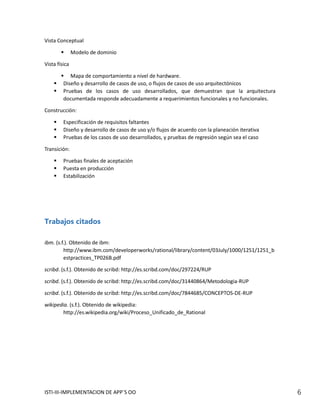 Vista Conceptual

              Modelo de dominio

Vista física

         Mapa de comportamiento a nivel de hardware.
        Diseño y desarrollo de casos de uso, o flujos de casos de uso arquitectónicos
        Pruebas de los casos de uso desarrollados, que demuestran que la arquitectura
         documentada responde adecuadamente a requerimientos funcionales y no funcionales.

Construcción:

        Especificación de requisitos faltantes
        Diseño y desarrollo de casos de uso y/o flujos de acuerdo con la planeación iterativa
        Pruebas de los casos de uso desarrollados, y pruebas de regresión según sea el caso

Transición:

        Pruebas finales de aceptación
        Puesta en producción
        Estabilización




Trabajos citados

ibm. (s.f.). Obtenido de ibm:
         http://www.ibm.com/developerworks/rational/library/content/03July/1000/1251/1251_b
         estpractices_TP026B.pdf

scribd. (s.f.). Obtenido de scribd: http://es.scribd.com/doc/297224/RUP

scribd. (s.f.). Obtenido de scribd: http://es.scribd.com/doc/31440864/Metodologia-RUP

scribd. (s.f.). Obtenido de scribd: http://es.scribd.com/doc/7844685/CONCEPTOS-DE-RUP

wikipedia. (s.f.). Obtenido de wikipedia:
        http://es.wikipedia.org/wiki/Proceso_Unificado_de_Rational




ISTI-III-IMPLEMENTACION DE APP´S OO                                                              6
 