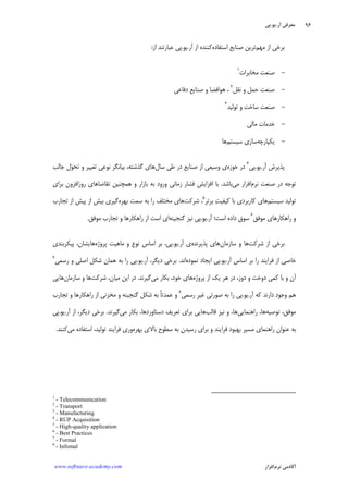 ‫ﺁﺭ‬ ‫ﻣﻌﺮﻓﻲ‬.‫ﻳﻮ‬.‫ﭘﻲ‬
‫ﺁﻛﺎﺩ‬‫ﻧﺮﻡ‬ ‫ﻣﻲ‬‫ﺍﻓﺰﺍﺭ‬www.software-academy.com
۹۶
‫ﻣﻬﻢ‬ ‫ﺍﺯ‬ ‫ﺑﺮﺧﻲ‬‫ﺍﺳﺘﻔﺎﺩﻩ‬ ‫ﺻﻨﺎﻳﻊ‬ ‫ﺗﺮﻳﻦ‬‫ﺁﺭ‬ ‫ﺍﺯ‬ ‫ﻛﻨﻨﺪﻩ‬.‫ﻳﻮ‬.‫ﺍﺯ‬ ‫ﻋﺒﺎﺭﺗﻨﺪ‬ ‫ﭘﻲ‬:
-‫ﻣﺨﺎﺑﺮﺍﺕ‬ ‫ﺻﻨﻌﺖ‬١
-‫ﻧﻘﻞ‬ ‫ﻭ‬ ‫ﺣﻤﻞ‬ ‫ﺻﻨﻌﺖ‬٢
‫ﺩﻓﺎﻋﻲ‬ ‫ﺻﻨﺎﻳﻊ‬ ‫ﻭ‬ ‫ﻫﻮﺍﻓﻀﺎ‬ ،
-‫ﺗﻮﻟﻴﺪ‬ ‫ﻭ‬ ‫ﺳﺎﺧﺖ‬ ‫ﺻﻨﻌﺖ‬٣
-‫ﻣﺎﻟﻲ‬ ‫ﺧﺪﻣﺎﺕ‬
-‫ﻳﻜ‬‫ﭙﺎﺭﭼﻪ‬‫ﺳﻴﺴﺘﻢ‬ ‫ﺳﺎﺯﻱ‬‫ﻫﺎ‬
‫ﺁﺭ‬ ‫ﭘﺬﻳﺮﺵ‬.‫ﻳﻮ‬.‫ﭘﻲ‬٤
‫ﺣﻮﺯﻩ‬ ‫ﺩﺭ‬‫ﺳﺎﻝ‬ ‫ﻃﻲ‬ ‫ﺩﺭ‬ ‫ﺻﻨﺎﻳﻊ‬ ‫ﺍﺯ‬ ‫ﻭﺳﻴﻌﻲ‬ ‫ﻱ‬‫ﺟﺎﻟﺐ‬ ‫ﻝ‬‫ﻮ‬‫ﺗﺤ‬ ‫ﻭ‬ ‫ﺗﻐﻴﻴﺮ‬ ‫ﻧﻮﻋﻲ‬ ‫ﺑﻴﺎﻧﮕﺮ‬ ،‫ﮔﺬﺷﺘﻪ‬ ‫ﻫﺎﻱ‬
‫ﻧﺮﻡ‬ ‫ﺻﻨﻌﺖ‬ ‫ﺩﺭ‬ ‫ﺗﻮﺟﻪ‬‫ﻣﻲ‬ ‫ﺍﻓﺰﺍﺭ‬‫ﺑﺎﺷﺪ‬.‫ﺑﺮﺍﻱ‬ ‫ﺭﻭﺯﺍﻓﺰﻭﻥ‬ ‫ﺗﻘﺎﺿﺎﻫﺎﻱ‬ ‫ﻫﻤﭽﻨﻴﻦ‬ ‫ﻭ‬ ‫ﺑﺎﺯﺍﺭ‬ ‫ﺑﻪ‬ ‫ﻭﺭﻭﺩ‬ ‫ﺯﻣﺎﻧﻲ‬ ‫ﻓﺸﺎﺭ‬ ‫ﺍﻓﺰﺍﻳﺶ‬ ‫ﺑﺎ‬
‫ﺳﻴﺴﺘﻢ‬ ‫ﺗﻮﻟﻴﺪ‬‫ﺑﺮﺗﺮ‬ ‫ﺖ‬‫ﻛﻴﻔﻴ‬ ‫ﺑﺎ‬ ‫ﻛﺎﺭﺑﺮﺩﻱ‬ ‫ﻫﺎﻱ‬٥
‫ﺷﺮﻛ‬ ،‫ﺖ‬‫ﺑﻬﺮﻩ‬ ‫ﺳﻤﺖ‬ ‫ﺑﻪ‬ ‫ﺭﺍ‬ ‫ﻣﺨﺘﻠﻒ‬ ‫ﻫﺎﻱ‬‫ﺗﺠﺎﺭﺏ‬ ‫ﺍﺯ‬ ‫ﭘﻴﺶ‬ ‫ﺍﺯ‬ ‫ﺑﻴﺶ‬ ‫ﮔﻴﺮﻱ‬
‫ﻣﻮﻓﻖ‬ ‫ﺭﺍﻫﻜﺎﺭﻫﺎﻱ‬ ‫ﻭ‬٦
‫ﺁﺭ‬ ‫ﺍﺳﺖ؛‬ ‫ﺩﺍﺩﻩ‬ ‫ﺳﻮﻕ‬.‫ﻳﻮ‬.‫ﮔﻨﺠﻴﻨﻪ‬ ‫ﻧﻴﺰ‬ ‫ﭘﻲ‬‫ﻣﻮﻓﻖ‬ ‫ﺗﺠﺎﺭﺏ‬ ‫ﻭ‬ ‫ﺭﺍﻫﻜﺎﺭﻫﺎ‬ ‫ﺍﺯ‬ ‫ﺍﺳﺖ‬ ‫ﺍﻱ‬.
‫ﺷﺮﻛﺖ‬ ‫ﺍﺯ‬ ‫ﺑﺮﺧﻲ‬‫ﺳﺎﺯﻣﺎﻥ‬ ‫ﻭ‬ ‫ﻫﺎ‬‫ﭘﺬﻳﺮﻧﺪﻩ‬ ‫ﻫﺎﻱ‬‫ﺁﺭ‬ ‫ﻱ‬.‫ﻳﻮ‬.‫ﭘﺮﻭﮊﻩ‬ ‫ﻣﺎﻫﻴﺖ‬ ‫ﻭ‬ ‫ﻧﻮﻉ‬ ‫ﺍﺳﺎﺱ‬ ‫ﺑﺮ‬ ،‫ﭘﻲ‬‫ﭘﻴﻜﺮﺑﻨﺪﻱ‬ ،‫ﻫﺎﻳﺸﺎﻥ‬
‫ﺁ‬ ‫ﺍﺳﺎﺱ‬ ‫ﺑﺮ‬ ‫ﺭﺍ‬ ‫ﻓﺮﺍﻳﻨﺪ‬ ‫ﺍﺯ‬ ‫ﺧﺎﺻﻲ‬‫ﺭ‬.‫ﻳﻮ‬.‫ﻧﻤﻮﺩﻩ‬ ‫ﺍﻳﺠﺎﺩ‬ ‫ﭘﻲ‬‫ﺍﻧﺪ‬.‫ﺁﺭ‬ ،‫ﺩﻳﮕﺮ‬ ‫ﺑﺮﺧﻲ‬.‫ﻳﻮ‬.‫ﺭﺳﻤﻲ‬ ‫ﻭ‬ ‫ﺍﺻﻠﻲ‬ ‫ﺷﻜﻞ‬ ‫ﻫﻤﺎﻥ‬ ‫ﺑﻪ‬ ‫ﺭﺍ‬ ‫ﭘﻲ‬٧
‫ﺩﻭﺧﺖ‬ ‫ﻛﻤﻲ‬ ‫ﺑﺎ‬ ‫ﻭ‬ ‫ﺁﻥ‬‫ﭘﺮﻭﮊﻩ‬ ‫ﺍﺯ‬ ‫ﻳﻚ‬ ‫ﻫﺮ‬ ‫ﺩﺭ‬ ،‫ﺩﻭﺯ‬ ‫ﻭ‬‫ﻣﻲ‬ ‫ﺑﻜﺎﺭ‬ ،‫ﺧﻮﺩ‬ ‫ﻫﺎﻱ‬‫ﮔﻴﺮﻧﺪ‬.‫ﺷﺮﻛﺖ‬ ،‫ﻣﻴﺎﻥ‬ ‫ﺍﻳﻦ‬ ‫ﺩﺭ‬‫ﺳﺎﺯﻣﺎﻥ‬ ‫ﻭ‬ ‫ﻫﺎ‬‫ﻫﺎﻳﻲ‬
‫ﺁﺭ‬ ‫ﻛﻪ‬ ‫ﺩﺍﺭﻧﺪ‬ ‫ﻭﺟﻮﺩ‬ ‫ﻫﻢ‬.‫ﻳﻮ‬.‫ﺭﺳﻤﻲ‬ ‫ﹺ‬‫ﺮ‬‫ﻏﻴ‬ ‫ﺻﻮﺭﺗﻲ‬ ‫ﺑﻪ‬ ‫ﺭﺍ‬ ‫ﭘﻲ‬٨
‫ﺍ‬ ‫ﻣﺨﺰﻧﻲ‬ ‫ﻭ‬ ‫ﮔﻨﺠﻴﻨﻪ‬ ‫ﺷﻜﻞ‬ ‫ﺑﻪ‬ ‫ﹰ‬‫ﺎ‬‫ﻋﻤﺪﺗ‬ ‫ﻭ‬‫ﺗﺠﺎﺭﺏ‬ ‫ﻭ‬ ‫ﺭﺍﻫﻜﺎﺭﻫﺎ‬ ‫ﺯ‬
‫ﺗﻮﺻﻴﻪ‬ ،‫ﻣﻮﻓﻖ‬‫ﺭﺍﻫﻨﻤﺎﻳﻲ‬ ،‫ﻫﺎ‬‫ﻗﺎﻟﺐ‬ ‫ﻧﻴﺰ‬ ‫ﻭ‬ ،‫ﻫﺎ‬‫ﻣﻲ‬ ‫ﺑﻜﺎﺭ‬ ،‫ﺩﺳﺘﺎﻭﺭﺩﻫﺎ‬ ‫ﺗﻌﺮﻳﻒ‬ ‫ﺑﺮﺍﻱ‬ ‫ﻫﺎﻳﻲ‬‫ﮔﻴﺮﻧﺪ‬.‫ﺁﺭ‬ ‫ﺍﺯ‬ ،‫ﺩﻳﮕﺮ‬ ‫ﺑﺮﺧﻲ‬.‫ﻳﻮ‬.‫ﭘﻲ‬
‫ﺑﻬﺮﻩ‬ ‫ﺑﺎﻻﻱ‬ ‫ﺳﻄﻮﺡ‬ ‫ﺑﻪ‬ ‫ﺭﺳﻴﺪﻥ‬ ‫ﺑﺮﺍﻱ‬ ‫ﻭ‬ ‫ﻓﺮﺍﻳﻨﺪ‬ ‫ﺑﻬﺒﻮﺩ‬ ‫ﻣﺴﻴﺮ‬ ‫ﺭﺍﻫﻨﻤﺎﻱ‬ ‫ﻋﻨﻮﺍﻥ‬ ‫ﺑﻪ‬‫ﻣﻲ‬ ‫ﺍﺳﺘﻔﺎﺩﻩ‬ ،‫ﺗﻮﻟﻴﺪ‬ ‫ﻓﺮﺍﻳﻨﺪ‬ ‫ﻭﺭﻱ‬‫ﻛﻨﻨﺪ‬.
1
- Telecommunication
2
- Transport
3
- Manufacturing
4
- RUP Acquisition
5
- High-quality application
6
- Best Practices
7
- Formal
8
- Infomal
 