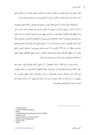 ‫ﺁﺭ‬ ‫ﻣﻌﺮﻓﻲ‬.‫ﻳﻮ‬.‫ﭘﻲ‬
‫ﺁﻛﺎﺩ‬‫ﻧﺮﻡ‬ ‫ﻣﻲ‬‫ﺍﻓﺰﺍﺭ‬www.software-academy.com
۹۸
‫ﺑﻮﺩ‬ ‫ﹺﻦ‬‫ﭼ‬‫ﻛﺮﺍ‬ ‫ﭗ‬‫ﻓﻴﻠﻴ‬.‫ﻣﻌﻤﺎﺭ‬ ‫ﺩﺭ‬ ‫ﺗﺠﺮﺑﻪ‬ ‫ﺑﺎ‬ ‫ﻭ‬ ‫ﻓﻌﺎﻝ‬ ‫ﺑﺴﻴﺎﺭ‬ ‫ﺷﺨﺼﻲ‬ ‫ﺍﻳﺸﺎﻥ‬‫ﺳﻴﺴﺘﻢ‬ ‫ﺩﺭ‬ ‫ﻓﺮﺍﻳﻨﺪ‬ ‫ﺭﺍﻫﺒﺮﻱ‬ ‫ﻭ‬ ‫ﻱ‬‫ﺑﺰﺭﮔﻲ‬ ‫ﻫﺎﻱ‬
‫ﺯﻣﻴﻨﻪ‬ ‫ﺩﺭ‬ ‫ﺑﺮﺟﺴﺘﻪ‬ ‫ﻣﺘﻔﻜﺮﻳﻦ‬ ‫ﺍﺯ‬ ‫ﻳﻜﻲ‬ ‫ﻧﻴﺰ‬ ‫ﻭ‬ ‫ﻛﺎﻧﺎﺩﺍ‬ ‫ﺩﺭ‬ ‫ﺗﺮﺍﻓﻴﻚ‬ ‫ﻛﻨﺘﺮﻝ‬ ‫ﺟﺪﻳﺪ‬ ‫ﺳﻴﺴﺘﻢ‬ ‫ﻣﺎﻧﻨﺪ‬‫ﻣﻲ‬ ‫ﻣﻌﻤﺎﺭﻱ‬ ‫ﻱ‬‫ﺑﺎﺷﺪ‬.
‫ﺍﻳﺪﻩ‬ ‫ﻛﺎﺭ‬ ‫ﺍﺑﺘﺪﺍﻱ‬ ‫ﻫﻤﺎﻥ‬ ‫ﺍﺯ‬ ‫ﻭﺟﻮﺩﻳﻜﻪ‬ ‫ﺑﺎ‬‫ﺁﺭ‬ ‫ﺩ‬‫ﺍﻳﺠﺎ‬ ‫ﻱ‬.‫ﻳﻮ‬.،‫ﺑﻮﺩ‬ ‫ﻣﻄﺮﺡ‬ ‫ﺗﺠﺎﺭﻱ‬ ‫ﺭﺍﻫﻜﺎﺭ‬ ‫ﻭ‬ ‫ﻣﺤﺼﻮﻝ‬ ‫ﻳﻚ‬ ‫ﻋﻨﻮﺍﻥ‬ ‫ﺑﻪ‬ ‫ﭘﻲ‬
‫ﺍﻳﻦ‬ ‫ﺗﺮﻭﻳﺞ‬ ‫ﺑﻪ‬ ‫ﺷﻨﺎﻝ‬‫ﺭ‬ ‫ﺷﺮﻛﺖ‬ ‫ﺍﻣﺎ‬‫ﻧﻤﻮﺩ‬ ‫ﻣﺒﺎﺩﺭﺕ‬ ‫ﻧﻴﺰ‬ ‫ﻋﻤﻮﻡ‬ ‫ﺑﺮﺍﻱ‬ ‫ﺩﺳﺘﺮﺱ‬ ‫ﻗﺎﺑﻞ‬ ‫ﻭ‬ ‫ﺁﺯﺍﺩ‬ ‫ﺻﻮﺭﺗﻲ‬ ‫ﺑﻪ‬ ‫ﻓﺮﺍﻳﻨﺪ‬.‫ﺍﻳﻦ‬ ‫ﺩﺭ‬
‫ﻳﻜﭙﺎﺭﭼﻪ‬ ‫ﻓﺮﺍﻳﻨﺪ‬ ‫ﻣﻔﻬﻮﻡ‬ ،‫ﺭﺍﺳﺘﺎ‬١
‫ﮔﺮﺩﻳﺪ‬ ‫ﻣﻄﺮﺡ‬.‫ﻣﺪﻝ‬ ‫ﺯﺑﺎﻥ‬ ،‫ﻣﻔﻬﻮﻡ‬ ‫ﺍﻳﻦ‬ ‫ﻛﻨﺎﺭ‬ ‫ﺩﺭ‬‫ﻋﻨﻮﺍﻥ‬ ‫ﺗﺤﺖ‬ ‫ﻧﻴﺰ‬ ‫ﺍﺳﺘﺎﻧﺪﺍﺭﺩﻱ‬ ‫ﺳﺎﺯﻱ‬
‫ﻳﻜﭙﺎﺭﭼﻪ‬ ‫ﺯﺑﺎﻥ‬‫ﻣﺪﻝ‬ ‫ﻱ‬‫ﺳﺎﺯﻱ‬٢
‫ﺭﻭﺵ‬ ‫ﻛﺮﺩﻥ‬ ‫ﻣﺘﺤﺪﺍﻟﺸﻜﻞ‬ ‫ﻫﺪﻑ‬ ‫ﺑﺎ‬‫ﺗﻜﻨﻴﻚ‬ ‫ﻭ‬ ‫ﻫﺎ‬‫ﻣﺪﻝ‬ ‫ﻭ‬ ‫ﻧﻤﺎﺩﮔﺬﺍﺭﻱ‬ ‫ﻫﺎﻱ‬‫ﺍ‬ ‫ﺳﺎﺯﻱ‬‫ﻳﺠﺎﺩ‬
‫ﮔﺮﺩﻳﺪ‬.‫ﺏ‬‫ﻜﻮ‬‫ﺟ‬ ‫ﺁﻗﺎﻱ‬‫ﺍﻳﺪﻩ‬ ، ‫ﻦ‬‫ﺳ‬‫ﺑﺎﺯ‬ ‫ﻭ‬ ‫ﺁﺯﺍﺩ‬ ‫ﻓﺮﺍﻳﻨﺪ‬ ‫ﻳﻚ‬ ‫ﻱ‬٣
‫ﺗﻮﻟﻴﺪ‬ ‫ﻓﺮﺍﻳﻨﺪ‬ ‫ﻥ‬‫ﻋﻨﻮﺍ‬ ‫ﺗﺤﺖ‬ ‫ﻛﺘﺎﺑﻲ‬ ‫ﻧﻮﺷﺘﻦ‬ ‫ﺑﺎ‬ ‫ﺭﺍ‬)‫ﺗﻮﺳﻌﻪ‬‫ﻱ‬(
‫ﻳﻜﭙﺎﺭﭼﻪ‬‫ﻧﺮﻡ‬ ‫ﻱ‬‫ﺍﻓﺰﺍﺭ‬٤
‫ﺳﺎﻝ‬ ‫ﺩﺭ‬۱۹۹۹‫ﻧﺴﺨﻪ‬ ‫ﺭﻭﻱ‬ ‫ﻛﺎﺭ‬ ‫ﺑﺎ‬ ‫ﻭ‬ ‫ﻣﻴﻼﺩﻱ‬‫ﭘﻴﺶ‬ ‫ﻱ‬‫ﺁﺭ‬ ‫ﻣﺤﺼﻮﻝ‬ ‫ﺍﺯ‬ ‫ﻧﻮﻳﺴﻲ‬.‫ﻳﻮ‬.‫ﺗﺤﻘﻖ‬ ،‫ﭘﻲ‬
‫ﺑﺨﺸﻴﺪ‬.‫ﻛﺘﺎﺏ‬ ،‫ﻣﻮﻗﻊ‬ ‫ﺁﻥ‬ ‫ﺍﺯ‬‫ﺩﺭﺑﺎﺭﻩ‬ ‫ﺯﻳﺎﺩﻱ‬ ‫ﻫﺎﻱ‬‫ﻓﺮﺍﻳﻨﺪ‬ ‫ﻱ‬‫ﹺ‬‫ﻢ‬‫ﻣﻔﺎﻫﻴ‬ ،‫ﻣﻮﻓﻖ‬ ‫ﺭﺍﻫﻜﺎﺭﻫﺎﻱ‬ ‫ﺗﺮﻭﻳﺞ‬ ‫ﻫﺪﻑ‬ ‫ﺑﺎ‬ ‫ﻭ‬ ‫ﻳﻜﭙﺎﺭﭼﻪ‬
‫ﺩﻳﺴﻴﭙﻠﻴﻦ‬ ،‫ﻓﺎﺯﻫﺎ‬ ‫ﺟﺪﻳﺪ‬‫ﻣﺸﺎﺑﻪ‬ ‫ﻣﻮﺍﺭﺩ‬ ‫ﻭ‬ ،‫ﻫﺎ‬‫ﺭﺷﺘﻪ‬ ‫ﺑﻪ‬ ،‫ﺁﻥ‬‫ﺩﺭﺁﻣﺪ‬ ‫ﺗﺤﺮﻳﺮ‬ ‫ﻱ‬.
‫ﺳﺎﻝ‬ ‫ﺩﺭ‬ ‫ﺷﻨﺎﻝ‬‫ﺭ‬ ‫ﺷﺮﻛﺖ‬۱۹۹۵‫ﺁﺑﺠﻜﺘﻮﺭﻱ‬ ‫ﺷﺮﻛﺖ‬ ،٥
‫ﺏ‬‫ﻜﻮ‬‫ﺟ‬ ‫ﺁﻗﺎﻱ‬ ‫ﺑﻪ‬ ‫ﻣﺘﻌﻠﻖ‬ ‫ﻛﻪ‬ ‫ﺭﺍ‬‫ﺍﺩﻏﺎﻡ‬ ‫ﺧﻮﺩ‬ ‫ﺩﺭ‬ ،‫ﺑﻮﺩ‬ ‫ﻦ‬‫ﺳ‬
‫ﻧﻤﻮﺩ‬.‫ﺭ‬ ‫ﻓﺮﺍﻳﻨﺪ‬ ‫ﻋﻨﻮﺍﻥ‬ ‫ﺗﺤﺖ‬ ‫ﻓﺮﺍﻳﻨﺪﻱ‬ ،‫ﺷﺮﻛﺖ‬ ‫ﺍﻳﻦ‬ ‫ﺍﺩﻏﺎﻡ‬ ‫ﺑﺎ‬‫ﺁﺑﺠﻜﺘﻮﺭﻱ‬ ‫ﹾ‬‫ﻝ‬‫ﺷﻨﺎ‬٦
‫ﮔﺮﺩﻳﺪ‬ ‫ﺍﻳﺠﺎﺩ‬.‫ﻧﺴﺨﻪ‬ ‫ﺩﺭ‬‫ﺍﺯ‬ ‫ﭼﻬﺎﺭﻡ‬ ‫ﻱ‬
‫ﺑﺤﺚ‬ ،‫ﺟﺪﻳﺪ‬ ‫ﻓﺮﺍﻳﻨﺪ‬ ‫ﺍﻳﻦ‬‫ﻧﻴﺎﺯﻣﻨﺪﻱ‬ ‫ﻣﺪﻳﺮﻳﺖ‬ ‫ﻫﺎﻱ‬‫ﻫﺎ‬٧
‫ﻧﺎﻡ‬ ‫ﺑﻪ‬ ‫ﺷﺮﻛﺘﻲ‬ ‫ﹺ‬‫ﻖ‬‫ﻣﻮﻓ‬ ‫ﺗﺠﺎﺭﺏ‬ ‫ﻭ‬ ‫ﺩﺳﺘﺎﻭﺭﺩﻫﺎ‬ ‫ﺍﺳﺎﺱ‬ ‫ﺑﺮ‬
‫ﹺﻛﻮﻭﻱ‬‫ﺭ‬‫ﺯﻳﺖ‬٨
‫ﺷﺪ‬ ‫ﺍﺿﺎﻓﻪ‬ ‫ﺁﻥ‬ ‫ﺑﻪ‬.‫ﺱ‬‫ﺍ‬ ‫ﺷﺮﻛﺖ‬ ‫ﺍﺯ‬ ‫ﻧﻴﺰ‬ ‫ﺗﺴﺖ‬ ‫ﺑﻪ‬ ‫ﻣﺮﺑﻮﻁ‬ ‫ﻣﺒﺎﺣﺚ‬.‫ﻛﻴﻮ‬.‫ﻱ‬‫ﺍ‬٩
‫ﺍﺩﻏﺎﻡ‬ ‫ﺷﻨﺎﻝ‬‫ﺭ‬ ‫ﺷﺮﻛﺖ‬ ‫ﺩﺭ‬ ‫ﻛﻪ‬
‫ﺭﺷﻨﺎ‬ ‫ﻓﺮﺍﻳﻨﺪ‬ ‫ﺑﻪ‬ ،‫ﮔﺮﺩﻳﺪ‬‫ﺷﺪ‬ ‫ﺍﻓﺰﻭﺩﻩ‬ ‫ﺁﺑﺠﻜﺘﻮﺭﻱ‬ ‫ﹾ‬‫ﻝ‬.
1
- Unified Process
2
- Unified Modeling Language
3
- Open
4
- Unified Software Development Process (USDP)
5
- Objectory AB
6
- Rational Objectory Process (ROP)
7
- Requirements Management
8
- Requisite Inc.
9
- SQA
 