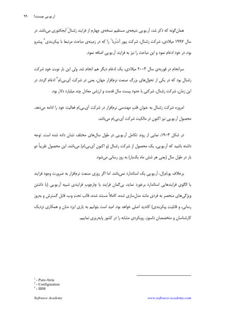 Software Academy www.software-academy.com
۹۹
‫ﻫﻤﺎﻥ‬‫ﺁﺭ‬ ،‫ﺷﺪ‬ ‫ﺫﻛﺮ‬ ‫ﻛﻪ‬ ‫ﮔﻮﻧﻪ‬.‫ﻳﻮ‬.‫ﻧﺘﻴﺠﻪ‬ ‫ﭘﻲ‬‫ﻧﺴﺨﻪ‬ ‫ﻣﺴﺘﻘﻴﻢ‬ ‫ﻱ‬‫ﻣﻲ‬ ‫ﺁﺑﺠﻜﺘﻮﺭﻱ‬ ‫ﹾ‬‫ﻝ‬‫ﺷﻨﺎ‬‫ﺭ‬ ‫ﻓﺮﺍﻳﻨﺪ‬ ‫ﺍﺯ‬ ‫ﭼﻬﺎﺭﻡ‬ ‫ﻱ‬‫ﺑﺎﺷﺪ‬.‫ﺩﺭ‬
‫ﺳﺎﻝ‬۱۹۹۷‫ﹾ‬‫ﺕ‬‫ﺁ‬ ‫ﭘﻴﻮﺭ‬ ‫ﺷﺮﻛﺖ‬ ،‫ﺷﻨﺎﻝ‬‫ﺭ‬ ‫ﺷﺮﻛﺖ‬ ،‫ﻣﻴﻼﺩﻱ‬‫ﺭﻳﺎ‬١
‫ﺯﻣﻴﻨﻪ‬ ‫ﺩﺭ‬ ‫ﻛﻪ‬ ‫ﺭﺍ‬‫ﭘﻴﻜﺮﺑﻨﺪﻱ‬ ‫ﺑﺎ‬ ‫ﻣﺮﺗﺒﻂ‬ ‫ﻣﺒﺎﺣﺚ‬ ‫ﻱ‬٢
‫ﭘﻴﺸﺮﻭ‬
‫ﺭﺍ‬ ‫ﻣﺒﺎﺣﺚ‬ ‫ﺍﻳﻦ‬ ‫ﻭ‬ ‫ﻧﻤﻮﺩ‬ ‫ﺍﺩﻏﺎﻡ‬ ‫ﺧﻮﺩ‬ ‫ﺩﺭ‬ ،‫ﺑﻮﺩ‬‫ﺁﺭ‬ ‫ﻓﺮﺍﻳﻨﺪ‬ ‫ﺑﻪ‬ ‫ﻧﻴﺰ‬.‫ﻳﻮ‬.‫ﻧﻤﻮﺩ‬ ‫ﺍﺿﺎﻓﻪ‬ ‫ﭘﻲ‬.
‫ﻮﺭﻳﻪ‬‫ﻓ‬ ‫ﺩﺭ‬ ‫ﺳﺮﺍﻧﺠﺎﻡ‬‫ﺳﺎﻝ‬ ‫ﻱ‬۲۰۰۳‫ﺷﺪ‬ ‫ﺍﻧﺠﺎﻡ‬ ‫ﻫﻢ‬ ‫ﺩﻳﮕﺮ‬ ‫ﺩﻏﺎﻡ‬‫ﺍ‬ ‫ﻳﻚ‬ ،‫ﻣﻴﻼﺩﻱ‬.‫ﺷﺮﻛﺖ‬ ‫ﺩ‬‫ﺧﻮ‬ ‫ﺖ‬‫ﻧﻮﺑ‬ ‫ﺑﺎﺭ‬ ‫ﺍﻳﻦ‬ ‫ﻭﻟﻲ‬
‫ﻝ‬‫ﻮ‬‫ﺗﺤ‬ ‫ﺍﺯ‬ ‫ﻳﻜﻲ‬ ‫ﺩﺭ‬ ‫ﻛﻪ‬ ‫ﺑﻮﺩ‬ ‫ﺷﻨﺎﻝ‬‫ﺭ‬‫ﻧﺮﻡ‬ ‫ﺻﻨﻌﺖ‬ ‫ﺑﺰﺭﮒ‬ ‫ﻫﺎﻱ‬‫ﺁﻱ‬ ‫ﺷﺮﻛﺖ‬ ‫ﺩﺭ‬ ‫ﻳﻌﻨﻲ‬ ،‫ﺟﻬﺎﻥ‬ ‫ﺍﻓﺰﺍﺭ‬.‫ﺑﻲ‬.‫ﻡ‬‫ﺍ‬٣
‫ﮔﺮﺩﺩ‬ ‫ﺍﺩﻏﺎﻡ‬.‫ﺩﺭ‬
‫ﺷﺮﻛﺘﻲ‬ ،‫ﺷﻨﺎﻝ‬‫ﺭ‬ ‫ﺷﺮﻛﺖ‬ ،‫ﺯﻣﺎﻥ‬ ‫ﺍﻳﻦ‬‫ﺑﻮﺩ‬ ‫ﺩﻻﺭ‬ ‫ﻣﻴﻠﻴﺎﺭﺩ‬ ‫ﭼﻨﺪ‬ ‫ﻣﻌﺎﺩﻝ‬ ‫ﺍﺭﺯﺷﻲ‬ ‫ﻭ‬ ‫ﻗﺪﻣﺖ‬ ‫ﺳﺎﻝ‬ ‫ﺑﻴﺴﺖ‬ ‫ﺣﺪﻭﺩ‬ ‫ﺑﺎ‬.
‫ﻧﺮﻡ‬ ‫ﻣﻬﻨﺪﺳﻲ‬ ‫ﹺ‬‫ﺐ‬‫ﻗﻠ‬ ‫ﻋﻨﻮﺍﻥ‬ ‫ﺑﻪ‬ ‫ﺷﻨﺎﻝ‬‫ﺭ‬ ‫ﺷﺮﻛﺖ‬ ‫ﺍﻣﺮﻭﺯﻩ‬‫ﺁﻱ‬ ‫ﺷﺮﻛﺖ‬ ‫ﺩﺭ‬ ‫ﺍﻓﺰﺍﺭ‬.‫ﺑﻲ‬.‫ﻣﻲ‬ ‫ﺍﺩﺍﻣﻪ‬ ‫ﺭﺍ‬ ‫ﺧﻮﺩ‬ ‫ﻓﻌﺎﻟﻴﺖ‬ ‫ﻡ‬‫ﺍ‬‫ﺩﻫﺪ‬.
‫ﺁﺭ‬ ‫ﻣﺤﺼﻮﻝ‬.‫ﻳﻮ‬.‫ﺁﻱ‬ ‫ﺷﺮﻛﺖ‬ ‫ﻣﺎﻟﻜﻴﺖ‬ ‫ﺩﺭ‬ ‫ﺍﻛﻨﻮﻥ‬ ‫ﻧﻴﺰ‬ ‫ﭘﻲ‬.‫ﺑﻲ‬.‫ﻣﻲ‬ ‫ﻡ‬‫ﺍ‬‫ﺑﺎﺷﺪ‬.
‫ﺷﻜﻞ‬ ‫ﺩﺭ‬۳-۱۹‫ﺁﺭ‬ ‫ﺗﻜﺎﻣﻞ‬ ‫ﺭﻭﻧﺪ‬ ‫ﺍﺯ‬ ‫ﻧﻤﺎﻳﻲ‬ ،.‫ﻳﻮ‬.‫ﭘ‬‫ﺳﺎﻝ‬ ‫ﻃﻮﻝ‬ ‫ﺩﺭ‬ ‫ﻲ‬‫ﺍﺳﺖ‬ ‫ﺷﺪﻩ‬ ‫ﺩﺍﺩﻩ‬ ‫ﻧﺸﺎﻥ‬ ‫ﻣﺨﺘﻠﻒ‬ ‫ﻫﺎﻱ‬.‫ﺗﻮﺟﻪ‬
‫ﺁﺭ‬ ‫ﻛﻪ‬ ‫ﺑﺎﺷﻴﺪ‬ ‫ﺩﺍﺷﺘﻪ‬.‫ﻳﻮ‬.‫ﺷﻨﺎﻝ‬‫ﺭ‬ ‫ﺷﺮﻛﺖ‬ ‫ﺍﺯ‬ ‫ﻣﺤﺼﻮﻝ‬ ‫ﻳﻚ‬ ،‫ﭘﻲ‬)‫ﺁﻱ‬ ‫ﺍﻛﻨﻮﻥ‬ ‫ﻭ‬.‫ﺑﻲ‬.‫ﻡ‬‫ﺍ‬(‫ﻣﻲ‬‫ﺑﺎﺷﺪ‬.‫ﺩﻭ‬ ‫ﹰ‬‫ﺎ‬‫ﺗﻘﺮﻳﺒ‬ ‫ﻣﺤﺼﻮﻝ‬ ‫ﺍﻳﻦ‬
‫ﺳﺎﻝ‬ ‫ﻃﻮﻝ‬ ‫ﺩﺭ‬ ‫ﺑﺎﺭ‬)‫ﻳﻚ‬ ‫ﻣﺎﻩ‬ ‫ﺷﺶ‬ ‫ﻫﺮ‬ ‫ﻳﻌﻨﻲ‬‫ﺑﺎﺭ‬(‫ﻣﻲ‬ ‫ﺭﺳﺎﻧﻲ‬ ‫ﺭﻭﺯ‬ ‫ﺑﻪ‬‫ﺷﻮﺩ‬.
‫ﻳﻮ‬ ‫ﺑﺮﺧﻼﻑ‬.‫ﻡ‬‫ﺍ‬.‫ﺁﺭ‬ ،‫ﻝ‬‫ﺍ‬.‫ﻳﻮ‬.‫ﻧﻤﻲ‬ ‫ﺍﺳﺘﺎﻧﺪﺍﺭﺩ‬ ‫ﻳﻚ‬ ‫ﭘﻲ‬‫ﺑﺎﺷﺪ‬.‫ﻧﺮﻡ‬ ‫ﺻﻨﻌﺖ‬ ‫ﺭﻭﺯﻱ‬ ‫ﺍﮔﺮ‬ ‫ﺍﻣﺎ‬‫ﻓﺮﺍﻳﻨﺪ‬ ‫ﻭﺟﻮﺩ‬ ‫ﺿﺮﻭﺭﺕ‬ ‫ﺑﻪ‬ ‫ﺍﻓﺰﺍﺭ‬
‫ﺑﻲ‬ ،‫ﻧﻤﺎﻳﺪ‬ ‫ﺑﺮﺧﻮﺭﺩ‬ ‫ﺍﺳﺘﺎﻧﺪﺍﺭﺩ‬ ‫ﻓﺮﺍﻳﻨﺪﻫﺎﻳﻲ‬ ‫ﺍﻟﮕﻮﻱ‬ ‫ﻳﺎ‬‫ﺁﺭ‬ ‫ﺷﺒﻴﻪ‬ ‫ﻓﺮﺍﻳﻨﺪﻱ‬ ‫ﹺ‬‫ﺏ‬‫ﭼﺎﺭﭼﻮ‬ ‫ﻳﺎ‬ ‫ﻓﺮﺍﻳﻨﺪ‬ ‫ﮔﻤﺎﻥ‬.‫ﻳﻮ‬.‫ﭘﻲ‬)‫ﺩﺍﺷﺘﻦ‬ ‫ﺑﺎ‬
‫ﻭﻳﮋﮔﻲ‬‫ﻣﺪﻝ‬ ‫ﻣﺎﻧﻨﺪ‬ ‫ﻓﺮﺩﻱ‬ ‫ﺑﻪ‬ ‫ﻣﻨﺤﺼﺮ‬ ‫ﻫﺎﻱ‬‫ﺑﻪ‬ ‫ﻭ‬ ‫ﮔﺴﺘﺮﺵ‬ ‫ﻗﺎﺑﻞ‬ ،‫ﻭﺏ‬ ‫ﺖ‬‫ﺗﺤ‬ ‫ﻗﺎﻟﺐ‬ ،‫ﺷﺪﻩ‬ ‫ﻣﺴﺘﻨﺪ‬ ‫ﹰ‬‫ﻼ‬‫ﻛﺎﻣ‬ ،‫ﺷﺪﻩ‬ ‫ﺳﺎﺯﻱ‬‫ﺭﻭﺯ‬
‫ﻭ‬ ،‫ﺭﺳﺎﻧﻲ‬‫ﭘﻴﻜﺮﺑﻨﺪﻱ‬ ‫ﺖ‬‫ﻗﺎﺑﻠﻴ‬(‫ﺑﻮﺩ‬ ‫ﺧﻮﺍﻫﺪ‬ ‫ﺍﺻﻠﻲ‬ ‫ﻛﺎﻧﺪﻳﺪ‬.‫ﻧﺰﺩﻳﻚ‬ ‫ﻫﻤﻜﺎﺭﻱ‬ ‫ﻭ‬ ‫ﻣﻨﺎﻥ‬ ‫ﺍﻳﺰﺩ‬ ‫ﻳﺎﺭﻱ‬ ‫ﺑﻪ‬ ‫ﺑﺘﻮﺍﻧﻴﻢ‬ ‫ﺍﺳﺖ‬ ‫ﺍﻣﻴﺪ‬
‫ﭘﺎﻳﻪ‬ ‫ﻛﺸﻮﺭ‬ ‫ﺩﺭ‬ ‫ﺭﺍ‬ ‫ﻣﺸﺎﺑﻪ‬ ‫ﺭﻭﻳﻜﺮﺩﻱ‬ ،‫ﺩﻟﺴﻮﺯ‬ ‫ﻣﺘﺨﺼﺼﺎﻥ‬ ‫ﻭ‬ ‫ﻛﺎﺭﺷﻨﺎﺳﺎﻥ‬‫ﻧﻤﺎﻳﻴﻢ‬ ‫ﺭﻳﺰﻱ‬.
1
- Pure-Atria
2
- Configuration
3
- IBM
‫ﺁﺭ‬.‫ﻳﻮ‬.‫ﭼﻴﺴﺖ؟‬ ‫ﭘﻲ‬
 