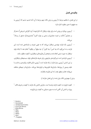 Software Academy www.software-academy.com
۱۰۱
‫ﭼﻜﻴﺪﻩ‬‫ﻓﺼﻞ‬ ‫ﻱ‬
‫ﻣﻔﺎﻫﻴ‬ ‫ﺑﺎ‬ ،‫ﻓﺼﻞ‬ ‫ﺍﻳﻦ‬ ‫ﺩﺭ‬‫ﺁﺭ‬ ‫ﺑﺎ‬ ‫ﻣﺮﺗﺒﻂ‬ ‫ﻢ‬.‫ﻳﻮ‬.‫ﺷﺪﻳﻢ‬ ‫ﺁﺷﻨﺎ‬ ،‫ﺁﻥ‬ ‫ﺑﺎ‬ ‫ﻣﺮﺗﺒﻂ‬ ‫ﻣﻬﻢ‬ ‫ﻧﻜﺎﺕ‬ ‫ﺑﺮﺧﻲ‬ ‫ﻭ‬ ‫ﭘﻲ‬.‫ﺁﺭ‬ ‫ﻛﻪ‬ ‫ﺩﻳﺪﻳﻢ‬.‫ﻳﻮ‬.‫ﺑﻪ‬ ‫ﭘﻲ‬
‫ﺩﺍﺭﺩ‬ ‫ﺍﺷﺎﺭﻩ‬ ‫ﻣﺘﻔﺎﻭﺕ‬ ‫ﺣﺪﻱ‬ ‫ﺗﺎ‬ ‫ﹺ‬‫ﻡ‬‫ﻣﻔﻬﻮ‬ ‫ﺳﻪ‬:
-‫ﺁﺭ‬.‫ﻳﻮ‬.‫ﻧﺮﻡ‬ ‫ﺗﻮﻟﻴﺪ‬ ‫ﺑﺮﺍﻱ‬ ‫ﺍﺳﺖ‬ ‫ﺭﻭﺷﻲ‬ ‫ﻭ‬ ‫ﺭﻭﻳﻜﺮﺩ‬ ،‫ﭘﻲ‬‫ﺗﻜﺮﺍﺭﺷﻮﻧﺪﻩ‬ ‫ﻛﻪ‬ ‫ﺍﻓﺰﺍﺭ‬١
)‫ﺗﺪﺭﻳﺠﻲ‬ ‫ﺍﻓﺰﺍﻳﺶ‬ ‫ﺑﺎ‬ ‫ﻭ‬٢
(‫ﻣﺘﻤﺮﻛﺰ‬ ،
‫ﻣﻌﻤﺎﺭﻱ‬ ‫ﺑﺮ‬٣
)‫ﻣﻌﻤﺎﺭﻱ‬ ‫ﺗﺜﺒﻴﺖ‬ ‫ﺑﺮ‬ ‫ﺗﺎﻛﻴﺪ‬(‫ﺑ‬ ‫ﻣﺒﺘﻨﻲ‬ ‫ﻭ‬ ،‫ﻛﺎﺭﺑﺮﺩ‬ ‫ﺩ‬‫ﻣﻮﺍﺭ‬ ‫ﺮ‬٤
)‫ﻣﺸﺘﺮﻱ‬‫ﻣﺪﺍﺭ‬(‫ﺭﻳﺴﻚ‬ ‫ﺍﺯ‬ ‫ﻣﺸﺘﻖ‬ ،٥
‫ﻣﻲ‬‫ﺑﺎﺷﺪ‬.
-‫ﺁﺭ‬.‫ﻳﻮ‬.‫ﻧﺮﻡ‬ ‫ﻣﻬﻨﺪﺳﻲ‬ ‫ﻓﺮﺍﻳﻨﺪ‬ ‫ﻳﻚ‬ ،‫ﭘﻲ‬‫ﻣﻲ‬ ‫ﺍﻓﺰﺍﺭ‬‫ﺍﺳﺖ‬ ‫ﺷﺪﻩ‬ ‫ﺳﺎﺯﻣﺎﻧﺪﻫﻲ‬ ‫ﻭ‬ ‫ﺗﻌﺮﻳﻒ‬ ‫ﺧﻮﺑﻲ‬ ‫ﺑﻪ‬ ‫ﻛﻪ‬ ‫ﺑﺎﺷﺪ‬.‫ﺍﻳﻦ‬
‫ﻣﻲ‬ ‫ﻣﺎ‬ ‫ﺑﻪ‬ ،‫ﻓﺮﺍﻳﻨﺪ‬‫ﻛﺴﻲ‬ ‫ﭼﻪ‬ ‫ﻛﻪ‬ ‫ﮔﻮﻳﺪ‬٦
‫ﻛﺎﺭﻱ‬ ‫ﭼﻪ‬ ،٧
‫ﻣﻮﻗﻊ‬ ‫ﭼﻪ‬ ،‫ﺭﺍ‬٨
‫ﭼﮕﻮﻧﻪ‬ ‫ﻭ‬ ،٩
‫ﺗﻮﻟﻴﺪ‬ ‫ﺍﻳﻨﻜﻪ‬ ‫ﺗﺎ‬ ‫ﺩﻫﺪ‬ ‫ﺍﻧﺠﺎﻡ‬
‫ﻧﺮﻡ‬‫ﺍ‬ ‫ﺗﻴﻤﻲ‬ ‫ﺻﻮﺭﺕ‬ ‫ﺑﻪ‬ ‫ﺍﻓﺰﺍﺭ‬‫ﻧﺘﻴﺠﻪ‬ ‫ﻭ‬ ‫ﺷﺪﻩ‬ ‫ﻧﺠﺎﻡ‬‫ﻓﺮﺍﻭﺭﺩﻩ‬ ‫ﺁﻥ‬ ‫ﻱ‬‫ﻧﺮﻡ‬ ‫ﺍﻱ‬‫ﺑﺎﺷﺪ‬ ‫ﻣﻄﻠﻮﺏ‬ ‫ﻛﻴﻔﻴﺖ‬ ‫ﺑﺎ‬ ‫ﺍﻓﺰﺍﺭﻱ‬.
-‫ﺁﺭ‬.‫ﻳﻮ‬.‫ﺩﺭﺑﺮﮔﻴﺮﻧﺪﻩ‬ ‫ﺍﺳﺖ‬ ‫ﻓﺮﺍﻳﻨﺪﻱ‬ ،‫ﭘﻲ‬‫ﺳﻴﺴﺘﻢ‬ ‫ﺗﻮﻟﻴﺪ‬ ‫ﻓﺮﺍﻳﻨﺪﻫﺎﻱ‬ ‫ﺗﻌﺮﻳﻒ‬ ‫ﺑﺮﺍﻱ‬ ‫ﭼﺎﺭﭼﻮﺑﻲ‬ ‫ﻱ‬‫ﻧﺮﻡ‬ ‫ﻫﺎﻱ‬‫ﺍﻓﺰﺍﺭﻱ‬.
‫ﺁﺭ‬ ،‫ﺍﺳﺎﺱ‬ ‫ﺍﻳﻦ‬ ‫ﺑﺮ‬.‫ﻳﻮ‬.‫ﺍﺳﺖ‬ ‫ﻓﺮﺍﻳﻨﺪ‬ ‫ﻳﻚ‬ ‫ﺍﺯ‬ ‫ﻓﺮﺍﺗﺮ‬ ‫ﺑﺴﻴﺎﺭ‬ ‫ﭘﻲ‬.‫ﺁﺭ‬.‫ﻳﻮ‬.‫ﺑﺎ‬ ‫ﺗﻨﺎﺳﺐ‬ ‫ﻭ‬ ‫ﭘﻴﻜﺮﺑﻨﺪﻱ‬ ‫ﻗﺎﺑﻠﻴﺖ‬ ‫ﺩﺍﺭﺍﻱ‬ ‫ﭘﻲ‬
‫ﻭ‬ ‫ﻃﻴﻒ‬‫ﭘﺮﻭﮊﻩ‬ ‫ﺍﺯ‬ ‫ﺳﻴﻌﻲ‬‫ﺳﺎﺯﻣﺎﻥ‬ ،‫ﻫﺎ‬‫ﻓﻨﺎﻭﺭﻱ‬ ،‫ﻫﺎ‬‫ﻓﺮﺍﻭﺭﺩﻩ‬ ‫ﻭ‬ ،‫ﻫﺎ‬‫ﻣﻲ‬ ‫ﻫﺎ‬‫ﺑﺎﺷﺪ‬.‫ﺳﺎﺯﻣﺎﻥ‬‫ﺗﻴﻢ‬ ‫ﻭ‬ ‫ﻫﺎ‬‫ﻣﺨﺘﻠﻒ‬ ‫ﻫﺎﻱ‬
‫ﻣﻲ‬‫ﺑﻴﺎﻓﺰﺍﻳﻨﺪ‬ ‫ﻓﺮﺍﻭﺭﺩﻩ‬ ‫ﺍﻳﻦ‬ ‫ﺑﻪ‬ ‫ﺭﺍ‬ ‫ﺧﻮﺩ‬ ‫ﻣﻮﻓﻖ‬ ‫ﹺ‬‫ﺏ‬‫ﺗﺠﺎﺭ‬ ‫ﺗﻮﺍﻧﻨﺪ‬.
‫ﻣﻬﻢ‬ ‫ﺍﺯ‬ ‫ﺑﺮﺧﻲ‬‫ﺍﺯ‬ ‫ﻋﺒﺎﺭﺗﻨﺪ‬ ‫ﻓﺼﻞ‬ ‫ﺍﻳﻦ‬ ‫ﺩﺭ‬ ‫ﺷﺪﻩ‬ ‫ﺑﻴﺎﻥ‬ ‫ﻧﻜﺎﺕ‬ ‫ﺗﺮﻳﻦ‬:
-‫ﻛﻴﻔﻴﺖ‬‫ﺍﺳﺖ‬ ‫ﻭﺍﺑﺴﺘﻪ‬ ‫ﻓﺮﺍﻳﻨﺪ‬ ‫ﻛﻴﻔﻴﺖ‬ ‫ﺑﻪ‬ ‫ﻓﺮﺍﻭﺭﺩﻩ‬.‫ﻳﻚ‬ ‫ﺩﺍﺷﺘﻦ‬ ‫ﺑﻨﺎﺑﺮﺍﻳﻦ‬‫ﻗﺎﻟﺐ‬ ‫ﻒ‬‫ﺗﻌﺮﻳ‬ ‫ﻭ‬ ‫ﻛﻴﻔﻴﺖ‬ ‫ﺑﺎ‬ ‫ﻓﺮﺍﻳﻨﺪ‬١٠
‫ﻓﺮﺍﻭﺭﺩﻩ‬ ‫ﹺ‬‫ﺮ‬‫ﺑﺮﺗ‬ ‫ﻛﻴﻔﻴﺖ‬ ‫ﺑﻪ‬ ‫ﺩﺳﺘﻴﺎﺑﻲ‬ ‫ﺳﻮﻱ‬ ‫ﺑﻪ‬ ‫ﺍﺳﺖ‬ ‫ﮔﺎﻣﻲ‬ ،‫ﺁﻥ‬ ‫ﹺ‬‫ﺱ‬‫ﺍﺳﺎ‬ ‫ﺑﺮ‬ ‫ﭘﺮﻭﮊﻩ‬.
1
- Iterative
2
- Incremental
3
- Architecture-Centric
4
- Use-Case Driven
5
- Risk-Driven
6
- Who
7
- What
8
- When
9
- How
10
- Template
‫ﺁﺭ‬.‫ﻳﻮ‬.‫ﭼﻴﺴﺖ؟‬ ‫ﭘﻲ‬
 
