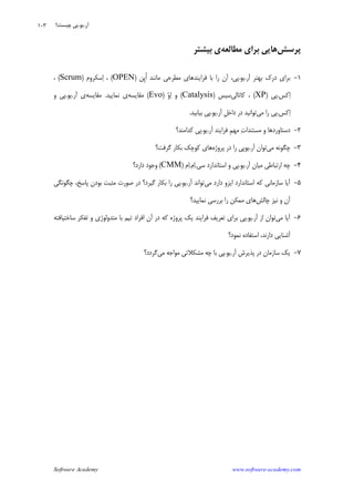 Software Academy www.software-academy.com
۱۰۳
‫ﭘﺮﺳﺶ‬‫ﻣﻄﺎﻟﻌﻪ‬ ‫ﺑﺮﺍﻱ‬ ‫ﻫﺎﻳﻲ‬‫ﺑﻴﺸﺘﺮ‬ ‫ﻱ‬
۱-‫ﺁﺭ‬ ‫ﺑﻬﺘﺮ‬ ‫ﺩﺭﻙ‬ ‫ﺑﺮﺍﻱ‬.‫ﻳﻮ‬.‫ﹺﻦ‬‫ﭘ‬‫ﹸ‬‫ﺍ‬ ‫ﻣﺎﻧﻨﺪ‬ ‫ﻣﻄﺮﺣﻲ‬ ‫ﻓﺮﺍﻳﻨﺪﻫﺎﻱ‬ ‫ﺑﺎ‬ ‫ﺭﺍ‬ ‫ﺁﻥ‬ ،‫ﭘﻲ‬)OPEN(‫ﺳﻜﺮﻭﻡ‬‫ﺍ‬ ،)Scrum(،
‫ﻛﺲ‬‫ﺍ‬.‫ﭘﻲ‬)XP(‫ﻛﺎﺗﺎﻟﻲ‬ ،‫ﺳﻴﺲ‬)Catalysis(‫ﻭ‬‫ﺍ‬ ‫ﻭ‬)Evo(‫ﻣﻘﺎﻳﺴ‬‫ﻪ‬‫ﻧﻤﺎﻳﻴﺪ‬ ‫ﻱ‬.‫ﻣﻘﺎﻳﺴﻪ‬‫ﺁﺭ‬ ‫ﻱ‬.‫ﻳﻮ‬.‫ﻭ‬ ‫ﭘﻲ‬
‫ﻛﺲ‬‫ﺍ‬.‫ﻣﻲ‬ ‫ﺭﺍ‬ ‫ﭘﻲ‬‫ﺁﺭ‬ ‫ﹺ‬‫ﻞ‬‫ﺩﺍﺧ‬ ‫ﺩﺭ‬ ‫ﺗﻮﺍﻧﻴﺪ‬.‫ﻳﻮ‬.‫ﺑﻴﺎﺑﻴﺪ‬ ‫ﭘﻲ‬.
۲-‫ﺁﺭ‬ ‫ﻓﺮﺍﻳﻨﺪ‬ ‫ﹺ‬‫ﻢ‬‫ﻣﻬ‬ ‫ﺕ‬‫ﻣﺴﺘﻨﺪﺍ‬ ‫ﻭ‬ ‫ﺩﺳﺘﺎﻭﺭﺩﻫﺎ‬.‫ﻳﻮ‬.‫ﻛﺪﺍﻣﻨﺪ؟‬ ‫ﭘﻲ‬
۳-‫ﻣﻲ‬ ‫ﭼﮕﻮﻧﻪ‬‫ﺁﺭ‬ ‫ﺗﻮﺍﻥ‬.‫ﭘﺮﻭﮊﻩ‬ ‫ﺩﺭ‬ ‫ﺭﺍ‬ ‫ﻳﻮﭘﻲ‬‫ﮔﺮﻓﺖ؟‬ ‫ﺑﻜﺎﺭ‬ ‫ﻛﻮﭼﻚ‬ ‫ﻫﺎﻱ‬
۴-‫ﺁﺭ‬ ‫ﻣﻴﺎﻥ‬ ‫ﺍﺭﺗﺒﺎﻃﻲ‬ ‫ﭼﻪ‬.‫ﻳﻮ‬.‫ﺳﻲ‬ ‫ﺍﺳﺘﺎﻧﺪﺍﺭﺩ‬ ‫ﻭ‬ ‫ﭘﻲ‬.‫ﻡ‬‫ﺍ‬.‫ﻡ‬‫ﺍ‬)CMM(‫ﺩﺍﺭﺩ؟‬ ‫ﻭﺟﻮﺩ‬
۵-‫ﺳﺎﺯﻣ‬ ‫ﺁﻳﺎ‬‫ﻣﻲ‬ ‫ﺩﺍﺭﺩ‬ ‫ﺍﻳﺰﻭ‬ ‫ﺍﺳﺘﺎﻧﺪﺍﺭﺩ‬ ‫ﻛﻪ‬ ‫ﺎﻧﻲ‬‫ﺁﺭ‬ ‫ﺗﻮﺍﻧﺪ‬.‫ﻳﻮ‬.‫ﭼﮕﻮﻧﮕﻲ‬ ،‫ﭘﺎﺳﺦ‬ ‫ﺑﻮﺩﻥ‬ ‫ﻣﺜﺒﺖ‬ ‫ﺻﻮﺭﺕ‬ ‫ﺩﺭ‬ ‫ﮔﻴﺮﺩ؟‬ ‫ﺑﻜﺎﺭ‬ ‫ﺭﺍ‬ ‫ﭘﻲ‬
‫ﭼﺎﻟﺶ‬ ‫ﻧﻴﺰ‬ ‫ﻭ‬ ‫ﺁﻥ‬‫ﻧﻤﺎﻳﻴﺪ؟‬ ‫ﺑﺮﺭﺳﻲ‬ ‫ﺭﺍ‬ ‫ﻣﻤﻜﻦ‬ ‫ﻫﺎﻱ‬
۶-‫ﻣﻲ‬ ‫ﺁﻳﺎ‬‫ﺁﺭ‬ ‫ﺍﺯ‬ ‫ﺗﻮﺍﻥ‬.‫ﻳﻮ‬.‫ﺳﺎﺧﺘﻴﺎﻓﺘﻪ‬ ‫ﺗﻔﻜﺮ‬ ‫ﻭ‬ ‫ﻣﺘﺪﻭﻟﻮﮊﻱ‬ ‫ﺑﺎ‬ ‫ﺗﻴﻢ‬ ‫ﺍﻓﺮﺍﺩ‬ ‫ﺁﻥ‬ ‫ﺩﺭ‬ ‫ﻛﻪ‬ ‫ﭘﺮﻭﮊﻩ‬ ‫ﻳﻚ‬ ‫ﻓﺮﺍﻳﻨﺪ‬ ‫ﺗﻌﺮﻳﻒ‬ ‫ﺑﺮﺍﻱ‬ ‫ﭘﻲ‬
‫ﻧﻤﻮﺩ؟‬ ‫ﺍﺳﺘﻔﺎﺩﻩ‬ ،‫ﺩﺍﺭﻧﺪ‬ ‫ﺁﺷﻨﺎﻳﻲ‬
۷-‫ﺁﺭ‬ ‫ﭘﺬﻳﺮﺵ‬ ‫ﺩﺭ‬ ‫ﺳﺎﺯﻣﺎﻥ‬ ‫ﻳﻚ‬.‫ﻳﻮ‬.‫ﻣﻲ‬ ‫ﻣﻮﺍﺟﻪ‬ ‫ﻣﺸﻜﻼﺗﻲ‬ ‫ﭼﻪ‬ ‫ﺑﺎ‬ ‫ﭘﻲ‬‫ﮔﺮﺩﺩ؟‬
‫ﺁﺭ‬.‫ﻳﻮ‬.‫ﭼﻴﺴﺖ؟‬ ‫ﭘﻲ‬
 