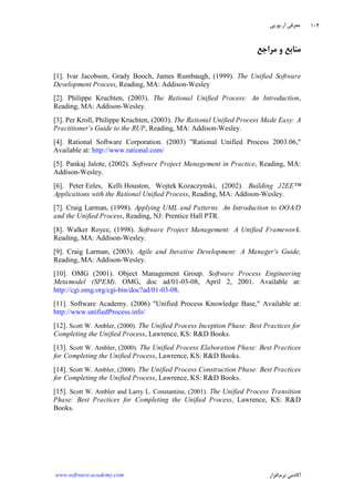 ‫ﺁﺭ‬ ‫ﻣﻌﺮﻓﻲ‬.‫ﻳﻮ‬.‫ﭘﻲ‬
‫ﺁﻛﺎﺩ‬‫ﻧﺮﻡ‬ ‫ﻣﻲ‬‫ﺍﻓﺰﺍﺭ‬www.software-academy.com
۱۰۴
‫ﻣﺮﺍﺟﻊ‬ ‫ﻭ‬ ‫ﻣﻨﺎﺑﻊ‬
[1]. Ivar Jacobson, Grady Booch, James Rumbaugh, (1999). The Unified Software
Development Process, Reading, MA: Addison-Wesley
[2]. Philippe Kruchten, (2003). The Rational Unified Process: An Introduction,
Reading, MA: Addison-Wesley.
[3]. Per Kroll, Philippe Kruchten, (2003). The Rational Unified Process Made Easy: A
Practitioner's Guide to the RUP, Reading, MA: Addison-Wesley.
[4]. Rational Software Corporation. (2003) "Rational Unified Process 2003.06,"
Available at: http://www.rational.com/
[5]. Pankaj Jalote, (2002). Software Project Management in Practice, Reading, MA:
Addison-Wesley.
[6]. Peter Eeles, Kelli Houston, Wojtek Kozaczynski, (2002). Building J2EE™
Applications with the Rational Unified Process, Reading, MA: Addison-Wesley.
[7]. Craig Larman, (1998). Applying UML and Patterns: An Introduction to OOA/D
and the Unified Process, Reading, NJ: Prentice Hall PTR.
[8]. Walker Royce, (1998). Software Project Management: A Unified Framework.
Reading, MA: Addison-Wesley.
[9]. Craig Larman, (2003). Agile and Iterative Development: A Manager's Guide,
Reading, MA: Addison-Wesley.
[10]. OMG (2001). Object Management Group. Software Process Engineering
Metamodel (SPEM). OMG, doc ad/01-03-08, April 2, 2001. Available at:
http://cgi.omg.org/cgi-bin/doc?ad/01-03-08.
[11]. Software Academy. (2006) "Unified Process Knowledge Base," Available at:
http://www.unifiedProcess.info/
[12]. Scott W. Ambler, (2000). The Unified Process Inception Phase: Best Practices for
Completing the Unified Process, Lawrence, KS: R&D Books.
[13]. Scott W. Ambler, (2000). The Unified Process Elaboration Phase: Best Practices
for Completing the Unified Process, Lawrence, KS: R&D Books.
[14]. Scott W. Ambler, (2000). The Unified Process Construction Phase: Best Practices
for Completing the Unified Process, Lawrence, KS: R&D Books.
[15]. Scott W. Ambler and Larry L. Constantine, (2001). The Unified Process Transition
Phase: Best Practices for Completing the Unified Process, Lawrence, KS: R&D
Books.
 