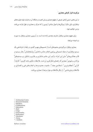 Software Academy www.software-academy.com
۱۰۹
‫ﮔﺮﻓﺘﻦ‬ ‫ﻗﺮﺍﺭ‬ ‫ﻣﺮﻛﺰﻳﺖ‬‫ﻣﻌﻤﺎﺭﻱ‬١
‫ﺍﺭﺍﺋﻪ‬ ‫ﹺ‬‫ﻦ‬‫ﺿﻤ‬ ،‫ﺑﺨﺶ‬ ‫ﺍﻳﻦ‬ ‫ﺩﺭ‬‫ﻓﺮﺍﻭﺭﺩﻩ‬ ‫ﺗﻮﻟﻴﺪ‬ ‫ﺪ‬‫ﻓﺮﺍﻳﻨ‬ ‫ﺩﺭ‬ ‫ﺁﻥ‬ ‫ﺟﺎﻳﮕﺎﻩ‬ ‫ﻭ‬ ‫ﺍﻫﻤﻴﺖ‬ ‫ﺑﻴﺎﻥ‬ ‫ﻭ‬ ‫ﻣﻌﻤﺎﺭﻱ‬ ‫ﹺ‬‫ﻡ‬‫ﻣﻔﻬﻮ‬ ‫ﺍﺯ‬ ‫ﺗﻌﺮﻳﻔﻲ‬ ‫ﻱ‬‫ﻫﺎﻱ‬
‫ﻧﺮﻡ‬‫ﻭﻳﮋﮔﻲ‬ ‫ﺍﺯ‬ ‫ﺩﻳﮕﺮ‬ ‫ﻳﻜﻲ‬ ،‫ﺍﻓﺰﺍﺭﻱ‬‫ﺍﺻﻮﻝ‬ ‫ﻭ‬ ‫ﻫﺎ‬‫ﺁﺭ‬ ‫ﺑﻨﻴﺎﺩﻱ‬.‫ﻳﻮ‬.‫ﻣﻲ‬ ‫ﻓﺮﺍﻳﻨﺪ‬ ‫ﻃﻮﻝ‬ ‫ﺩﺭ‬ ‫ﻣﻌﻤﺎﺭﻱ‬ ‫ﺑﺮ‬ ‫ﺗﻤﺮﻛﺰ‬ ‫ﻛﻪ‬ ‫ﺭﺍ‬ ‫ﭘﻲ‬،‫ﺑﺎﺷﺪ‬
‫ﻧﻤﻮﺩ‬ ‫ﺧﻮﺍﻫﻴﻢ‬ ‫ﺑﺮﺭﺳﻲ‬.
‫ﻣﻌﻤﺎﺭﻱ‬ ‫ﻣﻔﻬﻮﻡ‬ ‫ﺑﺮﺍﻱ‬‫ﻧﺮﻡ‬،‫ﺍﻓﺰﺍﺭ‬‫ﺍﺭﺍ‬ ‫ﻣﺘﻌﺪﺩﻱ‬ ‫ﺗﻌﺎﺭﻳﻒ‬‫ﺋ‬‫ﺍﺳﺖ‬ ‫ﺷﺪﻩ‬ ‫ﻪ‬.‫ﺁﺭ‬ ‫ﺩﺭ‬.‫ﻳﻮ‬.‫ﻣﻌﻤﺎﺭﻱ‬ ،‫ﭘﻲ‬‫ﻧﺮﻡ‬‫ﺍﻓﺰﺍﺭ‬‫ﺻﻮﺭﺕ‬ ‫ﺑﻪ‬
‫ﻣﻲ‬ ‫ﺗﻌﺮﻳﻒ‬ ‫ﺯﻳﺮ‬‫ﺷﻮﺩ‬:
‫ﻧﺮﻡ‬ ‫ﻣﻌﻤﺎﺭﻱ‬‫ﺩﺭﺑﺮﮔﻴﺮﻧﺪﻩ‬ ‫ﺍﻓﺰﺍﺭ‬‫ﻣﺠﻤﻮﻋﻪ‬ ‫ﻱ‬‫ﺗﺼﻤﻴﻢ‬ ‫ﺍﺯ‬ ‫ﺍﺳﺖ‬ ‫ﺍﻱ‬‫ﻣﻬﻢ‬ ‫ﻫﺎﻱ‬‫ﺳﺎﺯﻣﺎﻧﺪ‬ ‫ﺑﺎ‬ ‫ﺭﺍﺑﻄﻪ‬ ‫ﺩﺭ‬ ‫ﻛﻠﻴﺪﻱ‬ ‫ﻭ‬‫ﻳﻚ‬ ‫ﻫﻲ‬
‫ﻧﺮﻡ‬ ‫ﹺ‬‫ﻢ‬‫ﺳﻴﺴﺘ‬‫ﺳﺎﺧﺘﺎﺭﻱ‬ ‫ﹺ‬‫ﺮ‬‫ﻋﻨﺎﺻ‬ ‫ﹺ‬‫ﺏ‬‫ﺍﻧﺘﺨﺎ‬ ‫ﻥ‬‫ﭘﻴﺮﺍﻣﻮ‬ ‫ﺗﺼﻤﻴﻤﺎﺗﻲ‬ ،‫ﺟﻤﻠﻪ‬ ‫ﺍﺯ‬ ‫ﺍﻓﺰﺍﺭﻱ؛‬٢
‫ﻭﺍﺳﻂ‬ ‫ﻭ‬‫ﻫﺎﻳﺸﺎﻥ‬٣
‫ﺩﺭ‬ ‫ﺳﻴﺴﺘﻢ‬ ‫ﹺ‬‫ﺭ‬‫ﺭﻓﺘﺎ‬ ،
‫ﻫﻤﻜﺎﺭﻱ‬ ‫ﹺ‬‫ﺐ‬‫ﻗﺎﻟ‬‫ﻫﺎﻱ‬٤
‫ﺳﻴﺴﺘﻢ‬ ‫ﺯﻳﺮ‬ ‫ﺗﺸﻜﻴﻞ‬ ‫ﻭ‬ ‫ﺭﻓﺘﺎﺭﻱ‬ ‫ﻭ‬ ‫ﺳﺎﺧﺘﺎﺭﻱ‬ ‫ﹺ‬‫ﺮ‬‫ﻋﻨﺎﺻ‬ ‫ﺍﻳﻦ‬ ‫ﹺ‬‫ﺐ‬‫ﺗﺮﻛﻴ‬ ،‫ﺍﺟﺰﺍﺀ‬ ‫ﺍﻳﻦ‬ ‫ﻥ‬‫ﻣﻴﺎ‬‫ﻫﺎﻱ‬٥
‫ﺑﺰﺭﮒ‬‫ﺷﻴﻮ‬ ‫ﻭ‬ ،‫ﺗﺮ‬‫ﻩ‬‫ﻱ‬٦
‫ﻣﻌﻤﺎﺭﻱ‬‫ﺷﻜﻞ‬ ‫ﺭﺍﻫﻨﻤﺎﻱ‬ ‫ﻛﻪ‬‫ﺍﺳﺖ‬ ‫ﺁﻥ‬ ‫ﮔﻴﺮﻱ‬.‫ﻛﺎﺭﺑﺮﻱ‬ ‫ﺪ‬‫ﻣﺎﻧﻨ‬ ‫ﺩﻳﮕﺮﻱ‬ ‫ﻣﻼﺣﻈﺎﺕ‬٧
‫ﺮﺩ‬‫ﻛ‬‫ﻛﺎﺭ‬ ،٨
،
‫ﻛﺎﺭﺍﻳﻲ‬٩
‫ﺍﻧﻌﻄﺎﻑ‬ ،‫ﭘﺬﻳﺮﻱ‬١٠
‫ﺍﺳﺘﻔﺎﺩﻩ‬ ،‫ﻣﺠﺪﺩ‬ ‫ﻱ‬١١
‫ﻣﺤﺪﻭﺩﻳﺖ‬ ،‫ﺟﺎﻣﻌﻴﺖ‬ ،‫ﺍﻧﺘﺨﺎﺏ‬ ‫ﻭ‬ ‫ﻫﺎ‬‫ﻭ‬ ،‫ﺍﻗﺘﺼﺎﺩﻱ‬ ‫ﻭ‬ ‫ﻓﻨﻲ‬ ‫ﻫﺎﻱ‬
‫ﺯﻳﺒﺎﻳﻲ‬ ‫ﺕ‬‫ﻣﻼﺣﻈﺎ‬‫ﺷﻨﺎﺳﻲ‬١٢
‫ﻣﻲ‬ ‫ﻣﻌﻤﺎﺭﻱ‬ ‫ﺑﺎ‬ ‫ﻣﺮﺗﺒﻂ‬ ‫ﺩ‬‫ﻣﻮﺍﺭ‬ ‫ﻭ‬ ‫ﻣﻼﺣﻈﺎﺕ‬ ‫ﺩﻳﮕﺮ‬ ‫ﺍﺯ‬ ،‫ﺑﺎﺷﻨﺪ‬.
1
- Architecture-Centric
2
- Structural Elements
3
- Interfaces
4
- Collaborations
5
- Subsystems
6
- Style
7
- Usage
8
- Functionality
9
- Performance
10
- Resilience
11
- Reuse
12
- Aesthetic
‫ﻭﻳﮋﮔﻲ‬‫ﺁﺭ‬ ‫ﹺ‬‫ﺡ‬‫ﺭﻭ‬ ‫ﻭ‬ ‫ﻫﺎ‬.‫ﻳﻮ‬.‫ﭘﻲ‬
 