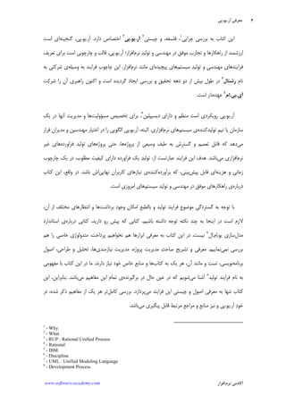 ‫ﺁﺭ‬ ‫ﻣﻌﺮﻓﻲ‬.‫ﻳﻮ‬.‫ﭘﻲ‬
‫ﺁﻛﺎﺩ‬‫ﻧﺮﻡ‬ ‫ﻣﻲ‬‫ﺍﻓﺰﺍﺭ‬www.software-academy.com
۴
‫ﺍﻳ‬‫ﭼﺮﺍﻳﻲ‬ ‫ﺑﺮﺭﺳﻲ‬ ‫ﺑﻪ‬ ‫ﻛﺘﺎﺏ‬ ‫ﻦ‬١
‫ﭼﻴﺴﺘﻲ‬ ‫ﻭ‬ ،‫ﻓﻠﺴﻔﻪ‬ ،٢
‫ﺁﺭ‬.‫ﻳﻮ‬.‫ﭘﻲ‬
٣
‫ﺩﺍﺭﺩ‬ ‫ﺍﺧﺘﺼﺎﺹ‬.‫ﺁﺭ‬.‫ﻳﻮ‬.‫ﮔﻨﺠﻴﻨﻪ‬ ،‫ﭘﻲ‬‫ﺍ‬‫ﺍﺳﺖ‬ ‫ﻱ‬
‫ﻧﺮﻡ‬ ‫ﺪ‬‫ﺗﻮﻟﻴ‬ ‫ﻭ‬ ‫ﻣﻬﻨﺪﺳﻲ‬ ‫ﺩﺭ‬ ‫ﻣﻮﻓﻖ‬ ‫ﺗﺠﺎﺭﺏ‬ ‫ﻭ‬ ‫ﺭﺍﻫﻜﺎﺭﻫﺎ‬ ‫ﺍﺯ‬ ‫ﺍﺭﺯﺷﻤﻨﺪ‬‫ﺍﻓﺰﺍﺭ؛‬‫ﺁﺭ‬.‫ﻳﻮ‬.‫ﭘﻲ‬،‫ﺗﻌﺮﻳﻒ‬ ‫ﺑﺮﺍﻱ‬ ‫ﺍﺳﺖ‬ ‫ﭼﺎﺭﭼﻮﺑﻲ‬ ‫ﻭ‬ ‫ﻗﺎﻟﺐ‬
‫ﻓﺮ‬‫ﺍ‬‫ﻳﻨﺪ‬‫ﻫﺎﻱ‬‫ﻣﻬﻨﺪﺳﻲ‬‫ﺳﻴﺴﺘﻢ‬ ‫ﺪ‬‫ﺗﻮﻟﻴ‬ ‫ﻭ‬‫ﭘﻴﭽﻴﺪﻩ‬ ‫ﻫﺎﻱ‬‫ﻧﺮﻡ‬ ‫ﻣﺎﻧﻨﺪ‬ ‫ﺍﻱ‬‫ﺍﻓﺰﺍﺭ‬.‫ﺍﻳ‬‫ﻓﺮﺍﻳﻨﺪ‬ ‫ﹺ‬‫ﺏ‬‫ﭼﺎﭼﻮ‬ ‫ﻦ‬‫ﻭﺳﻴﻠﻪ‬ ‫ﺑﻪ‬‫ﺷﺮﻛﺘ‬ ‫ﻱ‬‫ﺑﻪ‬ ‫ﻲ‬
‫ﹺ‬‫ﻡ‬‫ﻧﺎ‬‫ﺭ‬‫ﺷﻨﺎﻝ‬
٤
‫ﺑﺮﺭﺳﻲ‬ ‫ﻭ‬ ‫ﺗﺤﻘﻴﻖ‬ ‫ﺩﻫﻪ‬ ‫ﺩﻭ‬ ‫ﺍﺯ‬ ‫ﺑﻴﺶ‬ ‫ﻃﻮﻝ‬ ‫ﺩﺭ‬‫ﮔﺮﺩﻳﺪ‬ ‫ﺍﻳﺠﺎﺩ‬‫ﺍﺳﺖ‬ ‫ﻩ‬‫ﺍﻛﻨﻮﻥ‬ ‫ﻭ‬‫ﺭﺍ‬ ‫ﺁﻥ‬ ‫ﺭﺍﻫﺒﺮﻱ‬‫ﺷﺮﻛﺖ‬
‫ﺁﻱ‬.‫ﺑﻲ‬.‫ﻡ‬‫ﺍ‬
٥
‫ﻋﻬﺪﻩ‬‫ﺍﺳﺖ‬ ‫ﺩﺍﺭ‬.
‫ﺁﺭ‬.‫ﻳﻮ‬.‫ﺭﻭﻳﻜﺮﺩﻱ‬ ‫ﭘﻲ‬‫ﺍﺳﺖ‬‫ﺩﻳﺴﻴﭙﻠﻴﻦ‬ ‫ﺩﺍﺭﺍﻱ‬ ‫ﻭ‬ ‫ﻣﻨﻈﻢ‬٦
‫ﻣﺴﺆ‬ ‫ﺗﺨﺼﻴﺺ‬ ‫ﺑﺮﺍﻱ‬ ،‫ﻭﻟﻴﺖ‬‫ﻳﻚ‬ ‫ﺩﺭ‬ ‫ﺁﻧﻬﺎ‬ ‫ﻣﺪﻳﺮﻳﺖ‬ ‫ﻭ‬ ‫ﻫﺎ‬
‫ﺳﺎﺯﻣﺎﻥ‬‫ﹺ‬‫ﻢ‬‫ﺗﻴ‬ ‫ﻳﺎ‬‫ﺗﻮ‬‫ﻟﻴﺪﻛﻨﻨﺪﻩ‬‫ﻱ‬‫ﺳﻴﺴﺘﻢ‬‫ﻫﺎﻱ‬‫ﻧﺮﻡ‬‫ﺍﻓﺰﺍﺭ‬‫ﻱ‬.‫ﺁﺭ‬ ،‫ﺍﻟﺒﺘﻪ‬.‫ﻳﻮ‬.‫ﻗﺮﺍﺭ‬ ‫ﻣﺪﻳﺮﺍﻥ‬ ‫ﻭ‬ ‫ﻣﻬﻨﺪﺳﻴﻦ‬ ‫ﺍﺧﺘﻴﺎﺭ‬ ‫ﺩﺭ‬ ‫ﺭﺍ‬ ‫ﺍﻟﮕﻮﻳﻲ‬ ‫ﭘﻲ‬
‫ﻣﻲ‬‫ﺍﺯ‬ ‫ﻭﺳﻴﻌﻲ‬ ‫ﻃﻴﻒ‬ ‫ﺑﻪ‬ ‫ﮔﺴﺘﺮﺵ‬ ‫ﻭ‬ ‫ﺗﻌﻤﻴﻢ‬ ‫ﻗﺎﺑﻞ‬ ‫ﻛﻪ‬ ‫ﺩﻫﺪ‬‫ﭘﺮﻭﮊﻩ‬‫ﻫﺎ‬،‫ﺣﺘﻲ‬‫ﭘﺮﻭﮊﻩ‬‫ﻓﺮﺍﻭﺭﺩﻩ‬ ‫ﺗﻮﻟﻴﺪ‬ ‫ﻫﺎﻱ‬‫ﻫﺎﻱ‬‫ﻏﻴﺮ‬
‫ﻧﺮﻡ‬‫ﻣﻲ‬ ‫ﺍﻓﺰﺍﺭﻱ‬‫ﺑﺎﺷﺪ‬.‫ﻫﺪﻑ‬‫ﻓﺮ‬ ‫ﺍﻳﻦ‬‫ﺍ‬‫ﺍﺯ‬ ‫ﻋﺒﺎﺭﺗﺴﺖ‬ ‫ﻳﻨﺪ‬:‫ﺪ‬‫ﺗﻮﻟﻴ‬‫ﺩﺍﺭﺍﻱ‬ ‫ﻓﺮﺍﻭﺭﺩﻩ‬ ‫ﻳﻚ‬‫ﻛﻴﻔ‬‫ﭼﺎﺭﭼﻮﺏ‬ ‫ﻳﻚ‬ ‫ﺩﺭ‬ ،‫ﻣﻄﻠﻮﺏ‬ ‫ﻴﺖ‬
‫ﻫﺰﻳﻨﻪ‬ ‫ﻭ‬ ‫ﺯﻣﺎﻧﻲ‬‫ﭘﻴﺶ‬ ‫ﻗﺎﺑﻞ‬ ‫ﺍﻱ‬‫ﺑﺮﺁﻭﺭﺩﻩ‬ ‫ﻛﻪ‬ ،‫ﺑﻴﻨﻲ‬‫ﻛﻨﻨﺪﻩ‬‫ﻧﻬﺎﻳﻲ‬ ‫ﻛﺎﺭﺑﺮﺍﻥ‬ ‫ﻧﻴﺎﺯﻫﺎﻱ‬ ‫ﻱ‬‫ﺍﺵ‬‫ﺑﺎﺷﺪ‬.‫ﻛﺘﺎﺏ‬ ‫ﺍﻳﻦ‬ ،‫ﻭﺍﻗﻊ‬ ‫ﺩﺭ‬
‫ﺩﺭﺑﺎﺭﻩ‬‫ﺳﻴﺴﺘﻢ‬ ‫ﺗﻮﻟﻴﺪ‬ ‫ﻭ‬ ‫ﻣﻬﻨﺪﺳﻲ‬ ‫ﺩﺭ‬ ‫ﻣﻮﻓﻖ‬ ‫ﺭﺍﻫﻜﺎﺭﻫﺎﻱ‬ ‫ﻱ‬‫ﺍﺳﺖ‬ ‫ﺍﻣﺮﻭﺯﻱ‬ ‫ﻫﺎﻱ‬.
‫ﺑﺮﺩﺍﺷﺖ‬ ‫ﺩ‬‫ﻭﺟﻮ‬ ‫ﺍﻣﻜﺎﻥ‬ ‫ﺑﺎﻟﻄﺒﻊ‬ ‫ﻭ‬ ‫ﺗﻮﻟﻴﺪ‬ ‫ﻓﺮﺍﻳﻨﺪ‬ ‫ﹺ‬‫ﻉ‬‫ﻣﻮﺿﻮ‬ ‫ﮔﺴﺘﺮﺩﮔﻲ‬ ‫ﺑﻪ‬ ‫ﺗﻮﺟﻪ‬ ‫ﺑﺎ‬‫ﻫ‬،‫ﺁﻥ‬ ‫ﺍﺯ‬ ‫ﻣﺨﺘﻠﻒ‬ ‫ﺍﻧﺘﻈﺎﺭﻫﺎﻱ‬ ‫ﻭ‬ ‫ﺎ‬
‫ﺑﺎﺷﻴﻢ‬ ‫ﺩﺍﺷﺘﻪ‬ ‫ﺗﻮﺟﻪ‬ ‫ﻧﻜﺘﻪ‬ ‫ﭼﻨﺪ‬ ‫ﺑﻪ‬ ‫ﺍﻳﻨﺠﺎ‬ ‫ﺩﺭ‬ ‫ﺍﺳﺖ‬ ‫ﻻﺯﻡ‬.‫ﺩﺭﺑﺎﺭﻩ‬ ‫ﻛﺘﺎﺑﻲ‬ ،‫ﺩﺍﺭﻳﺪ‬ ‫ﺭﻭ‬ ‫ﭘﻴﺶ‬ ‫ﻛﻪ‬ ‫ﻛﺘﺎﺑﻲ‬‫ﺍﺳﺘﺎﻧﺪﺍﺭﺩ‬ ‫ﻱ‬
‫ﻣﺪﻝ‬‫ﻳﻮ‬ ‫ﺳﺎﺯﻱ‬.‫ﻡ‬‫ﺍ‬.‫ﻝ‬‫ﺍ‬٧
‫ﻫﻢ‬ ‫ﺭﺍ‬ ‫ﺧﺎﺻﻲ‬ ‫ﻣﺘﺪﻭﻟﻮﮊﻱ‬ ،‫ﭘﺮﺩﺍﺧﺖ‬ ‫ﻧﺨﻮﺍﻫﻴﻢ‬ ‫ﻫﻢ‬ ‫ﺍﺑﺰﺍﺭﻫﺎ‬ ‫ﻣﻌﺮﻓﻲ‬ ‫ﺑﻪ‬ ‫ﻛﺘﺎﺏ‬ ‫ﺍﻳﻦ‬ ‫ﺩﺭ‬ ،‫ﻧﻴﺴﺖ‬
‫ﻧﻤﻲ‬ ‫ﺑﺮﺭﺳﻲ‬‫ﻧﻤﺎﻳﻴﻢ‬.‫ﺚ‬‫ﻣﺒﺎﺣ‬ ‫ﺗﺸﺮﻳﺢ‬ ‫ﻭ‬ ‫ﻣﻌﺮﻓﻲ‬‫ﭘﺮﻭﮊﻩ‬ ‫ﻣﺪﻳﺮﻳﺖ‬‫ﻧﻴﺎﺯﻣﻨﺪﻱ‬ ‫ﻣﺪﻳﺮﻳﺖ‬ ،‫ﻫﺎ‬‫ﺍﺻﻮﻝ‬ ،‫ﻃﺮﺍﺣﻲ‬ ‫ﻭ‬ ‫ﺗﺤﻠﻴﻞ‬ ،
‫ﺑﺮﻧﺎﻣﻪ‬‫ﻛﺘﺎﺏ‬ ‫ﺑﻪ‬ ‫ﻳﻚ‬ ‫ﻫﺮ‬ ،‫ﺁﻥ‬ ‫ﻣﺎﻧﻨﺪ‬ ‫ﻭ‬ ‫ﺗﺴﺖ‬ ،‫ﻧﻮﻳﺴﻲ‬‫ﺩﺍﺭﻧﺪ‬ ‫ﻧﻴﺎﺯ‬ ‫ﺧﻮﺩ‬ ‫ﺧﺎﺹ‬ ‫ﻣﻨﺎﺑﻊ‬ ‫ﻭ‬ ‫ﻫﺎ‬.‫ﻣﻔﻬﻮﻣﻲ‬ ‫ﺑﺎ‬ ‫ﻛﺘﺎﺏ‬ ‫ﺍﻳﻦ‬ ‫ﺩﺭ‬ ‫ﻣﺎ‬
‫ﺗﻮﻟﻴﺪ‬ ‫ﻓﺮﺍﻳﻨﺪ‬ ‫ﻧﺎﻡ‬ ‫ﺑﻪ‬٨
‫ﻣﻲ‬ ‫ﺁﺷﻨﺎ‬‫ﺑﺮﮔﻴﺮﻧﺪﻩ‬ ‫ﺩﺭ‬ ‫ﺣﺎﻝ‬ ‫ﻋﻴﻦ‬ ‫ﺩﺭ‬ ‫ﻛﻪ‬ ‫ﺷﻮﻳﻢ‬‫ﻣﻲ‬ ‫ﻣﻔﺎﻫﻴﻢ‬ ‫ﺍﻳﻦ‬ ‫ﺗﻤﺎﻡ‬ ‫ﻱ‬‫ﺑﺎﺷﺪ‬.‫ﺍﻳﻦ‬ ،‫ﺑﻨﺎﺑﺮﺍﻳﻦ‬
‫ﻣﻲ‬ ‫ﻓﺮﺍﻳﻨﺪ‬ ‫ﺍﻳﻦ‬ ‫ﹺ‬‫ﻲ‬‫ﭼﻴﺴﺘ‬ ‫ﻭ‬ ‫ﺍﺻﻮﻝ‬ ‫ﻣﻌﺮﻓﻲ‬ ‫ﺑﻪ‬ ‫ﺗﻨﻬﺎ‬ ‫ﻛﺘﺎﺏ‬‫ﭘﺮﺩﺍﺯﺩ‬.‫ﻛﺎﻣﻞ‬ ‫ﺑﺮﺭﺳﻲ‬‫ﺩﺭ‬ ،‫ﺷﺪﻩ‬ ‫ﺫﻛﺮ‬ ‫ﻣﻔﺎﻫﻴﻢ‬ ‫ﺍﺯ‬ ‫ﻳﻚ‬ ‫ﻫﺮ‬ ‫ﺗﺮ‬
‫ﺁﺭ‬ ‫ﺩ‬‫ﺧﻮ‬.‫ﻳﻮ‬.‫ﻣﻲ‬ ‫ﭘﻴﮕﻴﺮﻱ‬ ‫ﻗﺎﺑﻞ‬ ‫ﻣﺮﺗﺒﻂ‬ ‫ﻣﺮﺍﺟﻊ‬ ‫ﻭ‬ ‫ﻣﻨﺎﺑﻊ‬ ‫ﻧﻴﺰ‬ ‫ﻭ‬ ‫ﭘﻲ‬‫ﺑﺎﺷﺪ‬.
1
- Why
2
- What
3
- RUP : Rational Unified Process
4
- Rational
5
- IBM
6
- Discipline
7
- UML : Unified Modeling Language
8
- Development Process
 