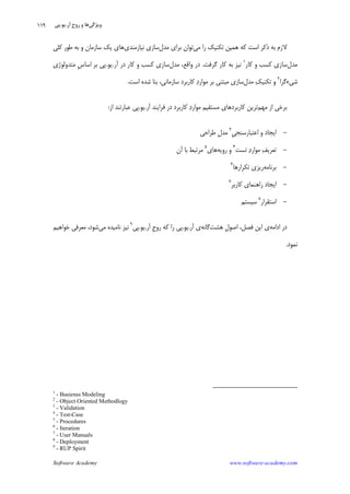 Software Academy www.software-academy.com
۱۱۹
‫ﻣﻲ‬ ‫ﺭﺍ‬ ‫ﺗﻜﻨﻴﻚ‬ ‫ﻫﻤﻴﻦ‬ ‫ﻛﻪ‬ ‫ﺍﺳﺖ‬ ‫ﺫﻛﺮ‬ ‫ﺑﻪ‬ ‫ﻻﺯﻡ‬‫ﻣﺪﻝ‬ ‫ﺑﺮﺍﻱ‬ ‫ﺗﻮﺍﻥ‬‫ﻧﻴﺎﺯﻣﻨﺪﻱ‬ ‫ﺳﺎﺯﻱ‬‫ﻛﻠﻲ‬ ‫ﻃﻮﺭ‬ ‫ﺑﻪ‬ ‫ﻭ‬ ‫ﺳﺎﺯﻣﺎﻥ‬ ‫ﻳﻚ‬ ‫ﻫﺎﻱ‬
‫ﻣﺪﻝ‬‫ﺳ‬‫ﻛﺎﺭ‬ ‫ﻭ‬ ‫ﻛﺴﺐ‬ ‫ﺎﺯﻱ‬١
‫ﮔﺮﻓﺖ‬ ‫ﻛﺎﺭ‬ ‫ﺑﻪ‬ ‫ﻧﻴﺰ‬.‫ﻣﺪﻝ‬ ،‫ﻭﺍﻗﻊ‬ ‫ﺩﺭ‬‫ﺁﺭ‬ ‫ﺩﺭ‬ ‫ﻛﺎﺭ‬ ‫ﻭ‬ ‫ﻛﺴﺐ‬ ‫ﺳﺎﺯﻱ‬.‫ﻳﻮ‬.‫ﻣﺘﺪﻭﻟﻮﮊﻱ‬ ‫ﹺ‬‫ﺱ‬‫ﺍﺳﺎ‬ ‫ﺑﺮ‬ ‫ﭘﻲ‬
‫ﺷﻲﺀﮔﺮﺍ‬٢
‫ﻣﺪﻝ‬ ‫ﻚ‬‫ﺗﻜﻨﻴ‬ ‫ﻭ‬‫ﺍﺳﺖ‬ ‫ﺷﺪﻩ‬ ‫ﺑﻨﺎ‬ ،‫ﺳﺎﺯﻣﺎﻧﻲ‬ ‫ﻛﺎﺭﺑﺮﺩ‬ ‫ﺩ‬‫ﻣﻮﺍﺭ‬ ‫ﺑﺮ‬ ‫ﻣﺒﺘﻨﻲ‬ ‫ﺳﺎﺯﻱ‬.
‫ﻣﻬﻢ‬ ‫ﺍﺯ‬ ‫ﺑﺮﺧﻲ‬‫ﺁﺭ‬ ‫ﻓﺮﺍﻳﻨﺪ‬ ‫ﺩﺭ‬ ‫ﻛﺎﺭﺑﺮﺩ‬ ‫ﺩ‬‫ﻣﻮﺍﺭ‬ ‫ﻣﺴﺘﻘﻴﻢ‬ ‫ﻛﺎﺭﺑﺮﺩﻫﺎﻱ‬ ‫ﺗﺮﻳﻦ‬.‫ﻳﻮ‬.‫ﺍﺯ‬ ‫ﻋﺒﺎﺭﺗﻨﺪ‬ ‫ﭘﻲ‬:
-‫ﺍﻋﺘﺒﺎﺭﺳﻨ‬ ‫ﻭ‬ ‫ﺍﻳﺠﺎﺩ‬‫ﹺ‬‫ﻲ‬‫ﺠ‬٣
‫ﻃﺮﺍﺣﻲ‬ ‫ﹺ‬‫ﻝ‬‫ﻣﺪ‬
-‫ﺗﺴﺖ‬ ‫ﺩ‬‫ﻣﻮﺍﺭ‬ ‫ﻒ‬‫ﺗﻌﺮﻳ‬٤
‫ﺭﻭﻳﻪ‬ ‫ﻭ‬‫ﻫﺎﻱ‬٥
‫ﺁﻥ‬ ‫ﺑﺎ‬ ‫ﻣﺮﺗﺒﻂ‬
-‫ﺑﺮﻧﺎﻣﻪ‬‫ﺗﻜﺮﺍﺭﻫﺎ‬ ‫ﺭﻳﺰﻱ‬٦
-‫ﻛﺎﺭﺑﺮ‬ ‫ﺭﺍﻫﻨﻤﺎﻱ‬ ‫ﺍﻳﺠﺎﺩ‬٧
-‫ﺍﺳﺘﻘﺮﺍﺭ‬٨
‫ﺳﻴﺴﺘﻢ‬
‫ﺍﺩﺍﻣﻪ‬ ‫ﺩﺭ‬‫ﻫﺸﺖ‬ ‫ﹺ‬‫ﻝ‬‫ﺍﺻﻮ‬ ،‫ﻓﺼﻞ‬ ‫ﺍﻳﻦ‬ ‫ﻱ‬‫ﮔﺎﻧﻪ‬‫ﺁﺭ‬ ‫ﻱ‬.‫ﻳﻮ‬.‫ﺁﺭ‬ ‫ﹺ‬‫ﺡ‬‫ﺭﻭ‬ ‫ﻛﻪ‬ ‫ﺭﺍ‬ ‫ﭘﻲ‬.‫ﻳﻮ‬.‫ﭘﻲ‬٩
‫ﻣﻲ‬ ‫ﻧﺎﻣﻴﺪﻩ‬ ‫ﻧﻴﺰ‬‫ﺧﻮﺍﻫﻴﻢ‬ ‫ﻣﻌﺮﻓﻲ‬ ،‫ﺷﻮﺩ‬
‫ﻧﻤﻮﺩ‬.
1
- Busienss Modeling
2
- Object Oriented Methodlogy
3
- Validation
4
- Test-Case
5
- Procedures
6
- Iteration
7
- User Manuals
8
- Deployment
9
- RUP Spirit
‫ﻭﻳﮋﮔﻲ‬‫ﺁﺭ‬ ‫ﹺ‬‫ﺡ‬‫ﺭﻭ‬ ‫ﻭ‬ ‫ﻫﺎ‬.‫ﻳﻮ‬.‫ﭘﻲ‬
 