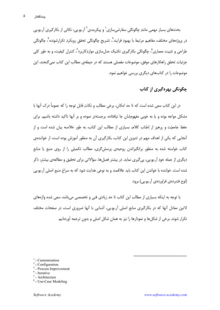 Software Academy www.software-academy.com
۵
‫ﺑﺤﺚ‬‫ﭼﮕﻮﻧﮕﻲ‬ ‫ﺪ‬‫ﻣﺎﻧﻨ‬ ‫ﻣﻬﻤﻲ‬ ‫ﺑﺴﻴﺎﺭ‬ ‫ﻫﺎﻱ‬‫ﺳﻔﺎﺭﺷﻲ‬‫ﺳﺎﺯﻱ‬١
‫ﭘﻴﻜﺮﺑﻨﺪﻱ‬ ‫ﻭ‬٢
‫ﺁﺭ‬.‫ﻳﻮ‬.،‫ﭘﻲ‬‫ﺁﺭ‬ ‫ﺑﻜﺎﺭﮔﻴﺮﻱ‬ ‫ﺍﺯ‬ ‫ﻧﻜﺎﺗﻲ‬.‫ﻳﻮ‬.‫ﭘﻲ‬
‫ﺩ‬‫ﭘﺮﻭﮊﻩ‬ ‫ﺭ‬‫ﻓﺮﺍﻳﻨﺪ‬ ‫ﺩ‬‫ﺑﻬﺒﻮ‬ ‫ﺑﺎ‬ ‫ﻣﺮﺗﺒﻂ‬ ‫ﻣﻔﺎﻫﻴﻢ‬ ،‫ﻣﺨﺘﻠﻒ‬ ‫ﻫﺎﻱ‬٣
‫ﺗﻜﺮﺍﺭﺷﻮﻧﺪﻩ‬ ‫ﺩ‬‫ﺭﻭﻳﻜﺮ‬ ‫ﹺ‬‫ﻖ‬‫ﺗﺤﻘ‬ ‫ﭼﮕﻮﻧﮕﻲ‬ ‫ﹺ‬‫ﺢ‬‫ﺗﺸﺮﻳ‬ ،٤
‫ﭼﮕﻮﻧﮕﻲ‬ ،
‫ﻣﻌﻤﺎﺭﻱ‬ ‫ﺗﺜﺒﻴﺖ‬ ‫ﻭ‬ ‫ﻃﺮﺍﺣﻲ‬٥
‫ﻣﺪﻝ‬ ‫ﺗﻜﻨﻴﻚ‬ ‫ﺑﻜﺎﺭﮔﻴﺮﻱ‬ ‫ﭼﮕﻮﻧﮕﻲ‬ ،‫ﻛﺎﺭﺑﺮﺩ‬‫ﺩ‬‫ﻣﻮﺍﺭ‬ ‫ﺳﺎﺯﻱ‬٦
‫ﻛﻠﻲ‬ ‫ﻃﻮﺭ‬ ‫ﺑﻪ‬ ‫ﻭ‬ ،‫ﻛﻴﻔﻴﺖ‬ ‫ﻛﻨﺘﺮﻝ‬ ،
،‫ﻣﻮﻓﻖ‬ ‫ﺭﺍﻫﻜﺎﺭﻫﺎﻱ‬ ‫ﺗﺤﻘﻖ‬ ‫ﺟﺰﺋﻴﺎﺕ‬‫ﻣﻮﺿﻮﻋ‬‫ﺎﺕ‬‫ﻣﻔﺼﻠﻲ‬‫ﻫﺴﺘﻨﺪ‬‫ﺩﺭ‬ ‫ﻛﻪ‬‫ﺣﻴﻄﻪ‬‫ﻱ‬‫ﻣ‬‫ﻄﺎﻟﺐ‬‫ﻧﻤﻲ‬ ‫ﻛﺘﺎﺏ‬ ‫ﺍﻳﻦ‬‫ﮔﻨﺠ‬‫ﻨ‬‫ﺪ‬.‫ﺍﻳﻦ‬
‫ﻣﻮﺿﻮﻋ‬‫ﺭﺍ‬ ‫ﺎﺕ‬‫ﻛﺘﺎﺏ‬ ‫ﺩﺭ‬‫ﻫﺎﻱ‬‫ﺩﻳﮕﺮﻱ‬‫ﻧﻤﻮﺩ‬ ‫ﺧﻮﺍﻫﻴﻢ‬ ‫ﺑﺮﺭﺳﻲ‬.
‫ﺑﻬﺮﻩ‬ ‫ﭼﮕﻮﻧﮕﻲ‬‫ﻛﺘﺎﺏ‬ ‫ﺍﺯ‬ ‫ﮔﻴﺮﻱ‬
‫ﺑﺎ‬ ‫ﺁﻧﻬﺎ‬ ‫ﺩﺭﻙ‬ ‫ﹰ‬‫ﺎ‬‫ﻋﻤﻮﻣ‬ ‫ﻛﻪ‬ ‫ﺭﺍ‬ ‫ﺗﻮﺟﻪ‬ ‫ﻗﺎﺑﻞ‬ ‫ﺕ‬‫ﻧﻜﺎ‬ ‫ﻭ‬ ‫ﻣﻄﺎﻟﺐ‬ ‫ﺑﺮﺧﻲ‬ ،‫ﺍﻣﻜﺎﻥ‬ ‫ﺣﺪ‬ ‫ﺗﺎ‬ ‫ﻛﻪ‬ ‫ﺍﺳﺖ‬ ‫ﺷﺪﻩ‬ ‫ﺳﻌﻲ‬ ‫ﻛﺘﺎﺏ‬ ‫ﺍﻳﻦ‬ ‫ﺩﺭ‬
‫ﻣﻔﻬﻮﻡ‬ ‫ﺧﻮﺑﻲ‬ ‫ﺑﻪ‬ ‫ﻳﺎ‬ ‫ﻭ‬ ‫ﺑﻮﺩﻩ‬ ‫ﻣﻮﺍﺟﻪ‬ ‫ﻣﺸﻜﻞ‬‫ﺑﺮﺟﺴﺘﻪ‬ ،‫ﻧﻴﺎﻓﺘﺎﺩﻩ‬ ‫ﺟﺎ‬ ‫ﺷﺎﻥ‬‫ﺑﺎﺷﻴﻢ‬ ‫ﺩﺍﺷﺘﻪ‬ ‫ﺗﺎﻛﻴﺪ‬ ‫ﺁﻧﻬﺎ‬ ‫ﺑﺮ‬ ‫ﻭ‬ ‫ﻧﻤﻮﺩﻩ‬ ‫ﺗﺮ‬.‫ﺑﺮﺍﻱ‬
‫ﺍﺯ‬ ‫ﻭ‬ ‫ﺍﺳﺖ‬ ‫ﺷﺪﻩ‬ ‫ﺑﻴﺎﻥ‬ ‫ﺧﻼﺻﻪ‬ ‫ﻃﻮﺭ‬ ‫ﺑﻪ‬ ،‫ﻛﺘﺎﺏ‬ ‫ﺍﻳﻦ‬ ‫ﻣﻄﺎﻟﺐ‬ ‫ﺍﺯ‬ ‫ﺑﺴﻴﺎﺭﻱ‬ ،‫ﻛﻼﻡ‬ ‫ﻃﻨﺎﺏ‬‫ﺍ‬ ‫ﺍﺯ‬ ‫ﭘﺮﻫﻴﺰ‬ ‫ﻭ‬ ‫ﺖ‬‫ﻴ‬‫ﺟﺎﻣﻌ‬ ‫ﺣﻔﻆ‬
‫ﺧﻮﺍﻧﻨﺪﻩ‬ ‫ﺍﺯ‬ ،‫ﺍﺳﺖ‬ ‫ﺑﻮﺩﻩ‬ ‫ﺁﻣﻮﺯﺵ‬ ‫ﻣﻨﻈﻮﺭ‬ ‫ﺑﻪ‬ ‫ﺁﻥ‬ ‫ﺑﻜﺎﺭﮔﻴﺮﻱ‬ ،‫ﻛﺘﺎﺏ‬ ‫ﺍﻳﻦ‬ ‫ﺗﺪﻭﻳﻦ‬ ‫ﺩﺭ‬ ‫ﻣﻬﻢ‬ ‫ﺍﻫﺪﺍﻑ‬ ‫ﺍﺯ‬ ‫ﻳﻜﻲ‬ ‫ﻛﻪ‬ ‫ﺁﻧﺠﺎﻳﻲ‬‫ﻱ‬
‫ﺷﺪﻩ‬ ‫ﺧﻮﺍﺳﺘﻪ‬ ‫ﻛﺘﺎﺏ‬‫ﻣﻨﻈﻮﺭ‬ ‫ﺑﻪ‬‫ﺭﻭﺣﻴﻪ‬ ‫ﺑﺮﺍﻧﮕﻴﺰﺍﻧﺪﻥ‬‫ﭘﺮﺳﺶ‬ ‫ﻱ‬‫ﮔﺮﻱ‬‫ﻣﻨﺎﺑﻊ‬ ‫ﻳﺎ‬ ‫ﻣﻨﺒﻊ‬ ‫ﺭﻭﻱ‬ ‫ﺍﺯ‬ ‫ﺭﺍ‬ ‫ﺗﻜﻤﻴﻠﻲ‬ ‫ﻣﻄﺎﻟﺐ‬ ،
‫ﺟﻤﻠﻪ‬ ‫ﺍﺯ‬ ‫ﺩﻳﮕﺮﻱ‬‫ﺁﺭ‬ ‫ﺩ‬‫ﺧﻮ‬.‫ﻳﻮ‬.‫ﭘﻲ‬ ،‫ﭘﻲ‬‫ﻧﻤﺎﻳﺪ‬ ‫ﮔﻴﺮﻱ‬.‫ﻓﺼﻞ‬ ‫ﺑﻴﺸﺘﺮ‬ ‫ﺩﺭ‬‫ﻣﻄﺎﻟﻌﻪ‬ ‫ﻭ‬ ‫ﺗﺤﻘﻴﻖ‬ ‫ﺑﺮﺍﻱ‬ ‫ﺳﺆﺍﻻﺗﻲ‬ ،‫ﻫﺎ‬‫ﺫﻛﺮ‬ ،‫ﺑﻴﺸﺘﺮ‬ ‫ﻱ‬
‫ﺍﺳﺖ‬ ‫ﺷﺪﻩ‬.‫ﺧﻮﺍﻧﻨﺪﻩ‬‫ﻣﻨﺒﻊ‬ ‫ﺳﺮﺍﻍ‬ ‫ﺑﻪ‬ ‫ﻛﻪ‬ ‫ﺷﻮﺩ‬ ‫ﻫﺪﺍﻳﺖ‬ ‫ﻧﻮﻋﻲ‬ ‫ﺑﻪ‬ ‫ﻭ‬ ‫ﻋﻼﻗﻤﻨﺪ‬ ‫ﺑﺎﻳﺪ‬ ‫ﻛﺘﺎﺏ‬ ‫ﺍﻳﻦ‬ ‫ﺧﻮﺍﻧﺪﻥ‬ ‫ﺑﺎ‬‫ﺁﺭ‬ ‫ﺍﺻﻠﻲ‬.‫ﻳﻮ‬.‫ﭘﻲ‬
)‫ﻓﺸﺮﺩﻩ‬ ‫ﻟﻮﺡ‬‫ﻱ‬‫ﻓﺮﺍﻭﺭﺩﻩ‬‫ﻱ‬‫ﺁﺭ‬.‫ﻳﻮ‬.‫ﭘﻲ‬(‫ﺑﺮﻭﺩ‬.
‫ﻣﻲ‬ ‫ﺗﺨﺼﺼﻲ‬ ‫ﻭ‬ ‫ﻓﻨﻲ‬ ‫ﺯﻳﺎﺩﻱ‬ ‫ﺣﺪ‬ ‫ﺗﺎ‬ ‫ﻛﺘﺎﺏ‬ ‫ﺍﻳﻦ‬ ‫ﻣﻄﺎﻟﺐ‬ ‫ﺍﺯ‬ ‫ﺑﺴﻴﺎﺭﻱ‬ ‫ﺍﻳﻨﻜﻪ‬ ‫ﺑﻪ‬ ‫ﺗﻮﺟﻪ‬ ‫ﺑﺎ‬‫ﻭﺍﮊﻩ‬ ‫ﺷﺪﻩ‬ ‫ﺳﻌﻲ‬ ،‫ﺑﺎﺷﺪ‬‫ﻫﺎﻱ‬
‫ﺁﺭ‬ ‫ﺍﺻﻠﻲ‬ ‫ﻣﻨﺎﺑﻊ‬ ‫ﺑﻜﺎﺭﮔﻴﺮﻱ‬ ‫ﺩﺭ‬ ‫ﻛﻪ‬ ‫ﺁﻧﻬﺎ‬ ‫ﻣﻌﺎﺩﻝ‬ ‫ﻻﺗﻴﻦ‬.‫ﻳﻮ‬.‫ﻣﺨﺘﻠﻒ‬ ‫ﺻﻔﺤﺎﺕ‬ ‫ﺩﺭ‬ ،‫ﺍﺳﺖ‬ ‫ﺿﺮﻭﺭﻱ‬ ‫ﺁﻧﻬﺎ‬ ‫ﺑﺎ‬ ‫ﺁﺷﻨﺎﻳﻲ‬ ،‫ﭘﻲ‬
‫ﺷﻮﻧﺪ‬ ‫ﺗﻜﺮﺍﺭ‬.‫ﺑﺮﺧﻲ‬‫ﺷﻜﻞ‬ ‫ﺍﺯ‬‫ﺁﻭﺭﺩﻩ‬ ‫ﺗﺮﺟﻤﻪ‬ ‫ﺑﺪﻭﻥ‬ ‫ﻭ‬ ‫ﺍﺻﻠﻲ‬ ‫ﺷﻜﻞ‬ ‫ﻫﻤﺎﻥ‬ ‫ﺑﻪ‬ ‫ﻧﻴﺰ‬ ‫ﺭﺍ‬ ‫ﻧﻤﻮﺩﺍﺭﻫﺎ‬ ‫ﻭ‬ ‫ﻫﺎ‬‫ﺍﻳﻢ‬.
1
- Customization
2
- Configuration
3
- Process Improvement
4
- Iterative
5
- Architecture
6
- Use-Case Modeling
‫ﭘﻴﺸﮕﻔﺘﺎﺭ‬
 