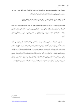 ‫ﺁﺭ‬ ‫ﻣﻌﺮﻓﻲ‬.‫ﻳﻮ‬.‫ﭘﻲ‬
‫ﺁﻛﺎﺩ‬‫ﻧﺮﻡ‬ ‫ﻣﻲ‬‫ﺍﻓﺰﺍﺭ‬www.software-academy.com
۱۲۶
‫ﺭﺍﻫﻨﻤﺎﻳﻲ‬‫ﻓﺮﺍﻫ‬ ‫ﺭﺍ‬ ‫ﻫﺎ‬‫ﺍﻳﻦ‬ ‫ﻣﻴﺎﻥ‬ ‫ﺍﺯ‬ ،‫ﺧﻮﺩ‬ ‫ﺧﺎﺹ‬ ‫ﻟﺰﺍﻣﺎﺕ‬‫ﺍ‬ ‫ﻭ‬ ‫ﺷﺮﺍﻳﻂ‬ ‫ﺑﻪ‬ ‫ﺗﻮﺟﻪ‬ ‫ﺑﺎ‬ ‫ﺳﺎﺯﻣﺎﻥ‬ ‫ﻳﺎ‬ ‫ﺗﻴﻢ‬ ‫ﻫﺮ‬ ‫ﻭ‬ ‫ﺑﺎﺷﺪ‬ ‫ﻧﻤﻮﺩﻩ‬ ‫ﻢ‬
‫ﺿﺮﻭﺭﻱ‬ ،‫ﻣﺠﻤﻮﻋﻪ‬‫ﻓﻌﺎﻟﻴﺖ‬ ،‫ﺩﺳﺘﺎﻭﺭﺩﻫﺎ‬ ‫ﺗﺮﻳﻦ‬‫ﻧﻘﺶ‬ ‫ﻭ‬ ،‫ﻫﺎ‬‫ﻧﻤﺎﻳﺪ‬ ‫ﺍﻧﺘﺨﺎﺏ‬ ‫ﺭﺍ‬ ‫ﻫﺎ‬.
‫ﭼﻬﺎﺭﻡ‬ ‫ﹺ‬‫ﻞ‬‫ﺍﺻ‬.‫ﹺ‬‫ﻦ‬‫ﺗﺒﻴﻴ‬‫ﺖ‬‫ﻣﺪﻳﺮﻳ‬ ‫ﺑﺮﺍﻱ‬ ‫ﻣﻨﺎﺳﺒﻲ‬ ‫ﺭﺍﻫﻜﺎﺭ‬‫ﭘﺮﻭﮊﻩ‬ ‫ﺍﺑﺘﺪﺍﻱ‬ ‫ﺍﺯ‬ ‫ﺗﻐﻴﻴﺮﺍﺕ‬
‫ﺗﻐﻴﻴﺮ‬ ‫ﺩ‬‫ﻭﺟﻮ‬١
‫ﺛﺎﺑﺖ‬ ‫ﺍﺯ‬ ،‫ﭘﺎﺭﺍﻣﺘﺮﻫﺎﻱ‬ ‫ﺗﺮﻳﻦ‬‫ﻣﺎﺳﺖ‬ ‫ﺍﻃﺮﺍﻑ‬ ‫ﺩﻧﻴﺎﻱ‬.‫ﺑﺪ‬ ‫ﻫﻢ‬ ‫ﻭ‬ ‫ﺍﺳﺖ‬ ‫ﺧﻮﺏ‬ ‫ﻫﻢ‬ ‫ﺗﻐﻴﻴﺮ‬!‫ﺧﻮﺏ‬ ‫ﻭﻗﺘﻲ‬ ‫ﺗﻐﻴﻴﺮ‬
‫ﻓﺎﺟﻌﻪ‬ ‫ﺑﺎ‬ ‫ﺍﺳﺖ‬ ‫ﻣﺴﺎﻭﻱ‬ ‫ﮔﺮﻧﻪ‬ ‫ﻭ‬ ‫ﺑﺎﺷﺪ‬ ‫ﻣﺎ‬ ‫ﻛﻨﺘﺮﻝ‬ ‫ﺩﺭ‬ ‫ﻛﻪ‬ ‫ﺍﺳﺖ‬!‫ﻧﺮﻡ‬ ،‫ﺗﻐﻴﻴﺮ‬ ‫ﻭﺟﻮﺩ‬ ‫ﺑﺪﻭﻥ‬‫ﻧﻴﺎﺯﻫﺎﻱ‬ ،‫ﻣﺨﺘﻠﻒ‬ ‫ﺍﻓﺰﺍﺭﻫﺎﻱ‬
‫ﻧﻤﻲ‬ ‫ﻭﺟﻮﺩ‬ ‫ﺑﻪ‬ ‫ﻣﺨﺘﻠﻒ‬ ‫ﻛﺎﺭﺑﺮﺩﻫﺎﻱ‬ ‫ﻭ‬ ،‫ﻣﺨﺘﻠﻒ‬‫ﺁﻳﺪ‬.‫ﺧﻮﺵ‬ ‫ﺗﻐﻴﻴﺮ‬ ‫ﺑﻪ‬ ‫ﺑﺎﻳﺪ‬ ‫ﺑﻨﺎﺑﺮﺍﻳﻦ‬‫ﻛﻨﺘﺮﻝ‬ ‫ﺭﺍ‬ ‫ﺁﻥ‬ ‫ﺍﻟﺒﺘﻪ‬ ‫ﻭ‬ ‫ﺑﮕﻮﻳﻴﻢ‬ ‫ﺁﻣﺪ‬
‫ﻛ‬‫ﻨﻴﻢ‬.
‫ﻣﻲ‬ ‫ﺗﻐﻴﻴﺮ‬ ‫ﹰ‬‫ﺎ‬‫ﻣﺴﻠﻤ‬ ‫ﻧﻴﺴﺖ؛‬ ‫ﻣﻄﻠﻮﺏ‬ ‫ﺗﻐﻴﻴﺮﻱ‬ ‫ﻫﺮ‬ ‫ﻛﻪ‬ ‫ﺩﺍﺷﺖ‬ ‫ﺗﻮﺟﻪ‬ ‫ﺑﺎﻳﺪ‬‫ﺩﺍﺷﺘﻪ‬ ‫ﭘﻲ‬ ‫ﺩﺭ‬ ‫ﻧﻴﺰ‬ ‫ﻧﺎﻣﻄﻠﻮﺑﻲ‬ ‫ﺍﺛﺮﺍﺕ‬ ‫ﺗﻮﺍﻧﺪ‬
‫ﺑﺎﺷﺪ‬.‫ﻧﻴﺎﺯﻣﻨﺪﻱ‬ ‫ﹺ‬‫ﺮ‬‫ﺗﻐﻴﻴ‬ ،‫ﹰ‬‫ﻼ‬‫ﻣﺜ‬‫ﻫﺎﻱ‬٢
‫ﺯﻣﺎﻧﻲ‬ ‫ﺩﺭ‬ ‫ﻛﻠﻴﺪﻱ‬‫ﺁﻣﺎﺩﻩ‬ ‫ﻛﻪ‬‫ﻣﻄﻠﻮﺏ‬ ‫ﻭﺟﻪ‬ ‫ﻫﻴﭻ‬ ‫ﺑﻪ‬ ،‫ﻫﺴﺘﻴﻢ‬ ‫ﻓﺮﺍﻭﺭﺩﻩ‬ ‫ﺗﺤﻮﻳﻞ‬ ‫ﻱ‬
‫ﻧﻴﺴﺖ‬.‫ﻣﻲ‬ ‫ﭘﺮﻭﮊﻩ‬ ‫ﺗﻜﻤﻴﻞ‬ ‫ﺍﺯ‬ ‫ﻣﺎﻧﻊ‬ ،‫ﺗﻐﻴﻴﺮﺍﺕ‬ ‫ﻣﺎﻧﺪﻥ‬ ‫ﺛﺎﺑﺖ‬‫ﺷﻮﺩ‬.‫ﺍ‬ ‫ﺑﺮﺧﻲ‬‫ﺩﻭﺑﺎﺭﻩ‬ ‫ﺑﺎﻋﺚ‬ ‫ﺗﻐﻴﻴﺮﺍﺕ‬ ‫ﺯ‬‫ﻛﺎﺭﻱ‬‫ﺍﻓﺰﺍﻳﺶ‬ ،‫ﺯﻳﺎﺩ‬
‫ﺷﺪ‬ ‫ﺧﻮﺍﻫﻨﺪ‬ ‫ﻓﺮﺍﻭﺭﺩﻩ‬ ‫ﺗﺤﻮﻳﻞ‬ ‫ﺩﺭ‬ ‫ﺗﺄﺧﻴﺮ‬ ،‫ﺯﻳﺎﺩ‬ ‫ﺍﺣﺘﻤﺎﻝ‬ ‫ﺑﻪ‬ ‫ﻭ‬ ،‫ﻛﻴﻔﻴﺖ‬ ‫ﻛﺎﻫﺶ‬ ،‫ﻫﺰﻳﻨﻪ‬.‫ﻣﻨﺎﺳﺒﻲ‬ ‫ﺭﺍﻫﻜﺎﺭ‬ ‫ﺑﺎﻳﺪ‬ ،‫ﺑﻨﺎﺑﺮﺍﻳﻦ‬
‫ﺑﺮﻧﺎﻣﻪ‬ ‫ﭘﺮﻭﮊﻩ‬ ‫ﺍﺑﺘﺪﺍﻱ‬ ‫ﻫﻤﺎﻥ‬ ‫ﺍﺯ‬ ‫ﺑﺎﻳﺪ‬ ‫ﺭﺍ‬ ‫ﺭﺍﻫﻜﺎﺭ‬ ‫ﺍﻳﻦ‬ ‫ﻭ‬ ‫ﺑﺎﺷﻴﻢ‬ ‫ﺩﺍﺷﺘﻪ‬ ‫ﺗﻐﻴﻴﺮ‬ ‫ﻣﺪﻳﺮﻳﺖ‬ ‫ﺑﺮﺍﻱ‬‫ﻧﻤﺎﻳﻴﻢ‬ ‫ﺍﺟﺮﺍ‬ ‫ﻭ‬ ‫ﺭﻳﺰﻱ‬.‫ﻫﺰﻳﻨﻪ‬‫ﻱ‬
‫ﻭ‬ ‫ﺗﻐﻴﻴﺮ‬‫ﻣﻲ‬ ‫ﺍﻓﺰﺍﻳﺶ‬ ‫ﻧﻤﺎﻳﻲ‬ ‫ﺻﻮﺭﺕ‬ ‫ﺑﻪ‬ ‫ﺯﻣﺎﻥ‬ ‫ﻃﻮﻝ‬ ‫ﺩﺭ‬ ‫ﺁﻥ‬ ‫ﺍﺛﺮ‬ ‫ﻋﻤﺎﻝ‬‫ﺍ‬‫ﻳﺎﺑﺪ‬.‫ﺷﻜﻞ‬۴-۹،‫ﺍﺳﺖ‬ ‫ﻣﻮﺿﻮﻉ‬ ‫ﺍﻳﻦ‬ ‫ﺑﻴﺎﻧﮕﺮ‬.
1
- Change
2
- Requirements
 