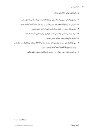 ‫ﺁﺭ‬ ‫ﻣﻌﺮﻓﻲ‬.‫ﻳﻮ‬.‫ﭘﻲ‬
‫ﺁﻛﺎﺩ‬‫ﻧﺮﻡ‬ ‫ﻣﻲ‬‫ﺍﻓﺰﺍﺭ‬www.software-academy.com
۱۴۰
‫ﭘﺮﺳﺶ‬‫ﻣﻄﺎﻟﻌﻪ‬ ‫ﺑﺮﺍﻱ‬ ‫ﻫﺎﻳﻲ‬‫ﺑﻴﺸﺘﺮ‬ ‫ﻱ‬
۱-‫ﺩﺭﺑﺎﺭﻩ‬‫ﻓﺮﻫﻨﮓ‬ ‫ﻭ‬ ‫ﻣﻌﺮﻓﻲ‬ ‫ﭼﮕﻮﻧﮕﻲ‬ ‫ﻱ‬‫ﻧﻤﺎﻳﻴﺪ‬ ‫ﺗﺤﻘﻴﻖ‬ ،‫ﺳﺎﺯﻣﺎﻥ‬ ‫ﻳﻚ‬ ‫ﺩﺭ‬ ‫ﺗﻜﺮﺍﺭﺷﻮﻧﺪﻩ‬ ‫ﺩ‬‫ﺭﻭﻳﻜﺮ‬ ‫ﺳﺎﺯﻱ‬.
۲-‫ﻭﻳﮋﮔﻲ‬ ‫ﺑﺮﺭﺳﻲ‬ ‫ﺑﺎ‬‫ﺍﻧﮕﻴﺰﻩ‬ ‫ﻭ‬ ‫ﻫﺎ‬‫ﻣﺸﺘﺮﻱ‬ ‫ﺪ‬‫ﺩﻳ‬ ‫ﻫﺎﻱ‬‫ﻛﺎﺭﺑﺮﺩ‬ ‫ﺩ‬‫ﻣﻮﺍﺭ‬ ‫ﹺ‬‫ﻝ‬‫ﻣﺪ‬ ‫ﺑﺎ‬ ‫ﺭﺍ‬ ‫ﺁﻥ‬ ،‫ﻣﺪﺍﺭﻱ‬١
‫ﻧﻤﺎﻳﻴﺪ‬ ‫ﻣﻘﺎﻳﺴﻪ‬.
۳-‫ﺩﺭﺑﺎﺭﻩ‬‫ﻧﺮﻡ‬ ‫ﻣﻌﻤﺎﺭﻱ‬ ‫ﻧﻘﺶ‬ ‫ﻱ‬‫ﺗﻴﻢ‬ ‫ﺳﺎﺯﻣﺎﻧﺪﻫﻲ‬ ‫ﺩﺭ‬ ‫ﺍﻓﺰﺍﺭ‬‫ﻧﻤﺎﻳﻴﺪ‬ ‫ﺗﺤﻘﻴﻖ‬ ‫ﺗﻮﻟﻴﺪ‬ ‫ﻫﺎﻱ‬.
۴-‫ﻣﻲ‬ ‫ﭼﮕﻮﻧﻪ‬ ،‫ﻣﻌﻤﺎﺭﻱ‬ ‫ﺑﺮ‬ ‫ﻓﺮﺍﻳﻨﺪ‬ ‫ﺗﻤﺮﻛﺰ‬‫ﺩﻭﺑﺎﺭﻩ‬ ‫ﺍﺯ‬ ‫ﺟﻠﻮﮔﻴﺮﻱ‬ ‫ﺑﺮ‬ ‫ﺗﻮﺍﻧﺪ‬‫ﺑﺎﺷﺪ؟‬ ‫ﺩﺍﺷﺘﻪ‬ ‫ﺗﺄﺛﻴﺮ‬ ‫ﻛﺎﺭﻱ‬
۵-‫ﺩﺭﺑﺎﺭﻩ‬‫ﻣﻜﺎﻧﻴﺰﻡ‬ ‫ﹺ‬‫ﻉ‬‫ﺍﻧﻮﺍ‬ ‫ﻱ‬‫ﻧﻤﺎﻳﻴﺪ‬ ‫ﺗﺤﻘﻴﻖ‬ ‫ﻣﻌﻤﺎﺭﻱ‬ ‫ﻫﺎﻱ‬.
۶-‫ﺗﻜﻨﻴﻚ‬ ‫ﺍﺯ‬ ‫ﻳﻜﻲ‬‫ﻧﻴﺎﺯﻣﻨﺪﻱ‬ ‫ﻣﺪﻳﺮﻳﺖ‬ ‫ﻫﺎﻱ‬‫ﻚ‬‫ﺗﻜﻨﻴ‬ ،‫ﺻﻨﻌﺖ‬ ‫ﺩﺭ‬ ‫ﻫﺎ‬QFD‫ﻣﻲ‬‫ﺑﺎﺷﺪ‬.‫ﻣﺪﻝ‬ ‫ﺑﺎ‬ ‫ﺭﺍ‬ ‫ﺗﻜﻨﻴﻚ‬ ‫ﺍﻳﻦ‬‫ﺳﺎﺯﻱ‬
‫ﻛﺎﺭﺑﺮﺩ‬ ‫ﺩ‬‫ﻣﻮﺍﺭ‬)Use-Csse Modeling(‫ﻧﻤﺎﻳﻴﺪ‬ ‫ﻣﻘﺎﻳﺴﻪ‬.
۷-‫ﺭﺍﺑﻄﻪ‬ ‫ﺑﺎ‬ ‫ﺭﺍﺑﻄﻪ‬ ‫ﺩﺭ‬‫ﺁﺭ‬ ‫ﹺ‬‫ﺡ‬‫ﺭﻭ‬ ‫ﻭ‬ ‫ﺍﺻﻮﻝ‬ ‫ﻣﻴﺎﻥ‬ ‫ﻱ‬.‫ﻳﻮ‬.‫ﻧﻤﺎﻳ‬ ‫ﺗﺤﻘﻴﻖ‬ ،‫ﻣﻮﻓﻖ‬ ‫ﺭﺍﻫﻜﺎﺭﻫﺎﻱ‬ ‫ﺑﺎ‬ ‫ﭘﻲ‬‫ﻴﺪ‬.
1
- Use-Case Model
 
