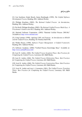 Software Academy www.software-academy.com
۱۴۱
‫ﻣﺮﺍﺟﻊ‬ ‫ﻭ‬ ‫ﻣﻨﺎﺑﻊ‬
[1]. Ivar Jacobson, Grady Booch, James Rumbaugh, (1999). The Unified Software
Development Process, Reading, MA: Addison-Wesley
[2]. Philippe Kruchten, (2003). The Rational Unified Process: An Introduction,
Reading, MA: Addison-Wesley.
[3]. Per Kroll, Philippe Kruchten, (2003). The Rational Unified Process Made Easy: A
Practitioner's Guide to the RUP, Reading, MA: Addison-Wesley.
[4]. Rational Software Corporation. (2003) "Rational Unified Process 2003.06,"
Available at: http://www.rational.com/
[5]. Craig Larman, (1998). Applying UML and Patterns: An Introduction to OOA/D
and the Unified Process, Reading, NJ: Prentice Hall PTR.
[6]. Walker Royce, (1998). Software Project Management: A Unified Framework.
Reading, MA: Addison-Wesley.
[7]. Software Academy. (2006) "Unified Process Knowledge Base," Available at:
http://www.unifiedProcess.info/
[8]. Scott W. Ambler, (2000). The Unified Process Inception Phase: Best Practices for
Completing the Unified Process, Lawrence, KS: R&D Books.
[9]. Scott W. Ambler, (2000). The Unified Process Elaboration Phase: Best Practices
for Completing the Unified Process, Lawrence, KS: R&D Books.
[10]. Scott W. Ambler, (2000). The Unified Process Construction Phase: Best Practices
for Completing the Unified Process, Lawrence, KS: R&D Books.
[11]. Scott W. Ambler and Larry L. Constantine, (2001). The Unified Process Transition
Phase: Best Practices for Completing the Unified Process, Lawrence, KS: R&D
Books.
‫ﻭﻳﮋﮔﻲ‬‫ﺁﺭ‬ ‫ﹺ‬‫ﺡ‬‫ﺭﻭ‬ ‫ﻭ‬ ‫ﻫﺎ‬.‫ﻳﻮ‬.‫ﭘﻲ‬
 