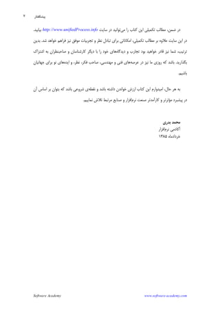 Software Academy www.software-academy.com
۷
‫ﻣﻲ‬ ‫ﺭﺍ‬ ‫ﻛﺘﺎﺏ‬ ‫ﺍﻳﻦ‬ ‫ﺗﻜﻤﻴﻠﻲ‬ ‫ﻣﻄﺎﻟﺐ‬ ،‫ﺿﻤﻦ‬ ‫ﺩﺭ‬‫ﺳﺎﻳﺖ‬ ‫ﺩﺭ‬ ‫ﺗﻮﺍﻧﻴﺪ‬http://www.unifiedProcess.info‫ﺑﻴﺎﺑﻴﺪ‬.
‫ﺗﺠﺮﺑﻴﺎﺕ‬ ‫ﻭ‬ ‫ﻧﻈﺮ‬ ‫ﺗﺒﺎﺩﻝ‬ ‫ﺑﺮﺍﻱ‬ ‫ﺍﻣﻜﺎﻧﺎﺗﻲ‬ ،‫ﺗﻜﻤﻴﻠﻲ‬ ‫ﻣﻄﺎﻟﺐ‬ ‫ﺑﺮ‬ ‫ﻋﻼﻭﻩ‬ ‫ﺳﺎﻳﺖ‬ ‫ﺍﻳﻦ‬ ‫ﺩﺭ‬‫ﻓﺮﺍﻫﻢ‬ ‫ﻧﻴﺰ‬ ‫ﻣﻮﻓﻖ‬‫ﺧﻮﺍﻫﺪ‬‫ﺷﺪ‬.‫ﺑﺪﻳﻦ‬
‫ﺩﻳﺪﮔﺎﻩ‬ ‫ﻭ‬ ‫ﺗﺠﺎﺭﺏ‬ ‫ﺑﻮﺩ‬ ‫ﺧﻮﺍﻫﻴﺪ‬ ‫ﻗﺎﺩﺭ‬ ‫ﻧﻴﺰ‬ ‫ﺷﻤﺎ‬ ،‫ﺗﺮﺗﻴﺐ‬‫ﺍﺷﺘﺮﺍﻙ‬ ‫ﺑﻪ‬ ‫ﺻﺎﺣﺒﻨﻈﺮﺍﻥ‬ ‫ﻭ‬ ‫ﻛﺎﺭﺷﻨﺎﺳﺎﻥ‬ ‫ﺩﻳﮕﺮ‬ ‫ﺑﺎ‬ ‫ﺭﺍ‬ ‫ﺧﻮﺩ‬ ‫ﻫﺎﻱ‬
‫ﺑﮕﺬﺍﺭﻳﺪ‬.‫ﻧﻴﺰ‬ ‫ﻣﺎ‬ ‫ﺭﻭﺯﻱ‬ ‫ﻛﻪ‬ ‫ﺑﺎﺷﺪ‬‫ﻋﺮﺻﻪ‬ ‫ﺩﺭ‬،‫ﻣﻬﻨﺪﺳﻲ‬ ‫ﻭ‬ ‫ﻓﻨﻲ‬ ‫ﻫﺎﻱ‬‫ﺍﻳﺪﻩ‬ ‫ﻭ‬ ،‫ﻧﻈﺮ‬ ،‫ﻓﻜﺮ‬ ‫ﺻﺎﺣﺐ‬‫ﺟﻬﺎﻧﻴﺎﻥ‬ ‫ﺑﺮﺍﻱ‬ ‫ﻧﻮ‬ ‫ﻫﺎﻱ‬
‫ﺑﺎﺷﻴﻢ‬.
‫ﺑﻪ‬‫ﺍﻳﻦ‬ ‫ﺍﻣﻴﺪﻭﺍﺭﻡ‬ ،‫ﺣﺎﻝ‬ ‫ﻫﺮ‬‫ﻛﺘﺎﺏ‬‫ﻭ‬ ‫ﺑﺎﺷﺪ‬ ‫ﺩﺍﺷﺘﻪ‬ ‫ﺧﻮﺍﻧﺪﻥ‬ ‫ﺍﺭﺯﺵ‬‫ﻧﻘﻄﻪ‬‫ﻱ‬‫ﺁﻥ‬ ‫ﺍﺳﺎﺱ‬ ‫ﺑﺮ‬ ‫ﺑﺘﻮﺍﻥ‬ ‫ﻛﻪ‬ ‫ﺑﺎﺷﺪ‬ ‫ﺷﺮﻭﻋﻲ‬
‫ﻧﺮﻡ‬ ‫ﺻﻨﻌﺖ‬ ‫ﻛﺎﺭﺁﻣﺪﺗﺮ‬ ‫ﻭ‬ ‫ﻣﺆﺛﺮﺗﺮ‬ ‫ﭘﻴﺸﺒﺮﺩ‬ ‫ﺩﺭ‬‫ﻧﻤﺎﻳﻴﻢ‬ ‫ﺗﻼﺵ‬ ‫ﻣﺮﺗﺒﻂ‬ ‫ﺻﻨﺎﻳﻊ‬ ‫ﻭ‬ ‫ﺍﻓﺰﺍﺭ‬.
‫ﺑﺪﺭﻱ‬ ‫ﻣﺤﻤﺪ‬
‫ﻧﺮﻡ‬ ‫ﺁﻛﺎﺩﻣﻲ‬‫ﺍﻓﺰﺍﺭ‬
‫ﺧﺮﺩﺍﺩﻣﺎﻩ‬۱۳۸۵
‫ﭘﻴﺸﮕﻔﺘﺎﺭ‬
 