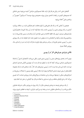 Software Academy www.software-academy.com
۱۵۳
‫ﮔﺎﻡ‬‫ﺍﺻﻠﻲ‬ ‫ﻫﺎﻱ‬‫ﺩﺍﺭﻧﺪ‬ ‫ﻗﺮﺍﺭ‬ ‫ﻓﺎﺯ‬ ‫ﻫﺮ‬ ‫ﻥ‬‫ﭘﺎﻳﺎ‬ ‫ﺩﺭ‬ ‫ﻛﻪ‬‫ﺗﺼﻤﻴﻢ‬ ‫ﻧﻘﺎﻁ‬ ،‫ﺳﺎﺯﻣﺎ‬ ‫ﮔﻴﺮﻱ‬‫ﻧﻲ‬٢
‫ﻣﻲ‬ ‫ﻧﺎﻣﻴﺪﻩ‬‫ﻧﻘـﺎﻃﻲ‬ ‫ﻳﻌﻨﻲ‬ ‫ﺷﻮﻧﺪ؛‬
‫ﺗﺼﻤﻴﻢ‬ ‫ﻛﻪ‬‫ﻛﻠﻴﺪﻱ‬ ‫ﻫﺎﻱ‬‫ﺍﺩﺍﻣﻪ‬ ‫ﺑﺎ‬ ‫ﺭﺍﺑﻄﻪ‬ ‫ﺩﺭ‬،‫ﭘﺮﻭﮊﻩ‬ ‫ﺟﺮﻳﺎﻥ‬ ‫ﻱ‬‫ﻣﺤﺪﻭﺩﻩ‬‫ﭘﺮﻭﮊﻩ‬ ‫ﻱ‬‫ﺑﻮﺩﺟـﻪ‬ ،٣
،‫ﺍﺳـﺘﺮﺍﺗﮋﻱ‬٤
‫ﺗﺤﻮﻳـﻞ‬ ،٥
،‫ﻭ‬
‫ﺑﺮﻧﺎﻣﻪ‬‫ﺯﻣﺎﻧﻲ‬ ‫ﻱ‬٦
‫ﻣﻲ‬ ‫ﺍﺗﺨﺎﺫ‬‫ﺷﻮﺩ‬.
‫ﻓﺎﺯ‬ ‫ﻳﻚ‬ ‫ﺩﺭ‬ ‫ﻛﻪ‬ ‫ﺁﻧﺠﺎﻳﻲ‬ ‫ﺍﺯ‬ ‫ﻫﻤﭽﻨﻴﻦ‬،‫ﻧﻘﺶ‬،‫ﺩﺍﺭﻧﺪ‬ ‫ﻫﻤﻜﺎﺭﻱ‬ ‫ﻫﻢ‬ ‫ﺑﺎ‬ ‫ﻣﺨﺘﻠﻒ‬ ‫ﺍﻧﻮﺍﻉ‬ ‫ﺍﺯ‬ ‫ﻫﺎﻳﻲ‬‫ﺭﻭﻳﻜـﺮﺩ‬ ‫ﺧـﻼﻑ‬ ‫ﺑـﺮ‬
،‫ﺁﺑﺸﺎﺭﻱ‬‫ﺩﺭ‬‫ﭘﺮﻭﮊﻩ‬ ‫ﻳﻚ‬‫ﺁﺭ‬ ‫ﺑﺮ‬ ‫ﻣﺒﺘﻨﻲ‬ ‫ﻱ‬.‫ﻳﻮ‬.‫ﭘـﻲ‬،‫ﺗﺤﻠﻴـﻞ‬ ‫ﺍﺯ‬ ‫ﮔـﺮﻭﻩ‬ ‫ﻳـﻚ‬ ‫ﺁﻥ‬ ‫ﺩﺭ‬ ‫ﻛـﻪ‬ ‫ﻟﻮﻟـﻪ‬ ‫ﺧـﻂ‬ ‫ﻳـﻚ‬ ‫ﻣﺎﻧﻨـﺪ‬،‫ﮔـﺮﺍﻥ‬
‫ﻧﻴﺎﺯﻣﻨﺪﻱ‬‫ﻃﺮﺍﺣـﻲ‬ ‫ﺳـﭙﺲ‬ ‫ﻭ‬ ‫ﺑﺮﺩﺍﺷـﺘﻪ‬ ‫ﺁﻧـﺮﺍ‬ ‫ﻃﺮﺍﺣـﺎﻥ‬ ‫ﺗﻴﻤﻲ‬ ‫ﻭ‬ ‫ﮔﺬﺍﺷﺘﻪ‬ ‫ﺗﺎﻗﭽﻪ‬ ‫ﻳﻚ‬ ‫ﺭﻭﻱ‬ ‫ﺭﺍ‬ ‫ﺳﻴﺴﺘﻢ‬ ‫ﻫﺎﻱ‬‫ﺑـﻪ‬ ‫ﺭﺍ‬ ‫ﻫـﺎ‬
‫ﺑﺮﻧﺎﻣﻪ‬‫ﻧﻮﻳﺲ‬‫ﺷ‬ ‫ﻧﺨﻮﺍﻫﺪ‬ ‫ﺍﺟﺮﺍ‬ ،‫ﺩﻫﻨﺪ‬ ‫ﺗﺤﻮﻳﻞ‬ ‫ﺗﺴﺖ‬ ‫ﻣﺴﺌﻮﻟﻴﻦ‬ ‫ﺑﻪ‬ ‫ﺭﺍ‬ ‫ﻛﺪﻫﺎﻳﺸﺎﻥ‬ ‫ﻧﻴﺰ‬ ‫ﺁﻧﻬﺎ‬ ‫ﻭ‬ ‫ﺑﺪﻫﻨﺪ‬ ‫ﻫﺎ‬‫ﺪ‬‫؛‬‫ﭘﺮﻭﮊﻩ‬ ‫ﻳﻚ‬ ‫ﺩﺭ‬‫ﻱ‬
‫ﺁﺭ‬ ‫ﺑﺮ‬ ‫ﻣﺒﺘﻨﻲ‬.‫ﻳﻮ‬.‫ﻫﻤﻪ‬ ،‫ﭘﻲ‬‫ﻧﻘﺶ‬ ‫ﻱ‬‫ﭼﺮﺧﻪ‬ ‫ﺳﺮﺗﺎﺳﺮ‬ ‫ﺩﺭ‬ ‫ﻫﺎ‬‫ﻱ‬‫ﻓﺮﺍﻭﺭﺩﻩ‬ ‫ﺗﻮﻟﻴﺪ‬‫ﺩﺍﺭﻧﺪ‬ ‫ﻣﺸﺎﺭﻛﺖ‬)‫ﻳـﻚ‬ ‫ﺍﺑﺘـﺪﺍﻱ‬ ‫ﺩﺭ‬ ‫ﺟـﺰ‬ ‫ﺑـﻪ‬
‫ﭘﺮﻭﮊﻩ‬‫ﺟﺪﻳﺪ‬ ‫ﹰ‬‫ﻼ‬‫ﻛﺎﻣ‬ ‫ﻱ‬.(
‫ﺩﺭﺑﺎﺭﻩ‬ ‫ﻧﻜﺎﺗﻲ‬‫ﺟﺮﻳﺎﻥ‬ ‫ﻱ‬‫ﻛﺎﺭ‬ ‫ﻫﺎﻱ‬٧
‫ﺁﺭ‬ ‫ﺩﺭ‬.‫ﻳﻮ‬.‫ﭘﻲ‬
‫ﻫﻤﻪ‬ ‫ﺩﺭ‬ ‫ﻛﻪ‬ ‫ﭼﻴﺰﻱ‬‫ﭘﺮﻭﮊﻩ‬ ‫ﻱ‬‫ﺁﺭ‬ ‫ﺑﺮ‬ ‫ﻣﺒﺘﻨﻲ‬ ‫ﻫﺎﻱ‬.‫ﻳﻮ‬.‫ﻣـﻲ‬ ‫ﺑـﺎﻗﻲ‬ ‫ﺗﻐﻴﻴـﺮ‬ ‫ﺑـﺪﻭﻥ‬ ‫ﭘﻲ‬‫ﮔـﺎﻡ‬ ،‫ﻣﺎﻧـﺪ‬‫ﻫـﺎﻱ‬‫ﺍﺻـﻠﻲ‬٨
‫ﻧﻘـﺎﻁ‬ ‫ﻳـﺎ‬
‫ﺗﺼﻤﻴﻢ‬‫ﺳﺎﺯﻣﺎﻧﻲ‬ ‫ﮔﻴﺮﻱ‬‫ﻣﻲ‬‫ﺑﺎﺷﺪ‬.‫ﻣﻬﻢ‬ ،‫ﺁﻳﺪ‬ ‫ﺑﺪﺳﺖ‬ ‫ﻓﺎﺯ‬ ‫ﻫﺮ‬ ‫ﺍﻧﺘﻬﺎﻱ‬ ‫ﺩﺭ‬ ‫ﺑﺎﻳﺪ‬ ‫ﻛﻪ‬ ‫ﺁﻧﭽﻪ‬‫ﻫﻤـﻪ‬ ‫ﻧﮕﺮﺍﻧﻲ‬ ‫ﺗﺮﻳﻦ‬‫ﺍﻋـﻀﺎﻱ‬ ‫ﻱ‬
‫ﺍﺳﺖ‬ ‫ﺗﻴﻢ‬.‫ﺍﻟﺒﺘﻪ‬،‫ﺁﺭ‬ ‫ﺩﺭ‬ ‫ﻛﻪ‬ ‫ﻧﻴﺴﺖ‬ ‫ﻣﻌﻨﺎ‬ ‫ﺑﺪﺍﻥ‬ ‫ﺍﻳﻦ‬.‫ﻳﻮ‬.‫ﺟﺮﻳﺎﻥ‬ ‫ﭘﻲ‬‫ﻛﺎﺭ‬ ‫ﺛﺎﺑﺖ‬ ‫ﻫﺎﻱ‬٩
‫ﻧﺴﺨﻪ‬ ‫ﻳﻚ‬ ،‫ﻣﺠﻤﻮﻋﻪ‬ ‫ﻳﻚ‬ ‫ﻳﺎ‬ ‫ﺛﺎﺑﺖ‬ ‫ﻱ‬
‫ﻓﻌﺎﻟﻴﺖ‬‫ﺷﺪﻩ‬ ‫ﺗﻌﺮﻳﻒ‬ ‫ﭘﻴﺶ‬ ‫ﺍﺯ‬ ‫ﻫﺎﻱ‬‫ﻻﺯﻡ‬ ‫ﻱ‬‫ﺍﻻﺟﺮﺍ‬‫ﻭﺟﻮ‬‫ﺩﺍﺭﺩ‬ ‫ﺩ‬‫؛‬‫ﺁﺭ‬ ‫ﺑﻠﻜﻪ‬.‫ﻳﻮ‬.‫ﺭﻭﺵ‬ ،‫ﺍﺣﺘﻤﺎﻻﺕ‬ ‫ﺍﺯ‬ ‫ﻭﺳﻴﻌﻲ‬ ‫ﻃﻴﻒ‬ ‫ﭘﻲ‬‫ﻫـﺎ‬،‫ﻭ‬
‫ﺍﺳﺘﺮﺍﺗﮋﻱ‬‫ﻣﻲ‬ ‫ﭘﻴﺸﻨﻬﺎﺩ‬ ‫ﺭﺍ‬ ‫ﻣﻤﻜﻦ‬ ‫ﻫﺎﻱ‬‫ﻭﻳﮋﮔﻲ‬ ‫ﻭ‬ ‫ﻣﺸﺨﺼﺎﺕ‬ ‫ﺍﻳﻦ‬ ‫ﻭ‬ ‫ﻧﻤﺎﻳﺪ‬‫ﭘﺮﻭﮊﻩ‬ ‫ﻭ‬ ‫ﺷﻤﺎ‬ ‫ﻫﺎﻱ‬‫ﺗﻌﻴـﻴﻦ‬ ‫ﻛـﻪ‬ ‫ﺷﻤﺎﺳﺖ‬ ‫ﻱ‬
‫ﻣﻲ‬‫ﺩﺳﺖ‬ ‫ﺑﺮﺍﻱ‬ ‫ﻭ‬ ‫ﻣﺨﺘﻠﻒ‬ ‫ﻓﺎﺯﻫﺎﻱ‬ ‫ﻃﻲ‬ ‫ﺩﺭ‬ ‫ﻛﻪ‬ ‫ﻛﻨﺪ‬‫ﺷﻮﺩ‬ ‫ﺍﻧﺠﺎﻡ‬ ‫ﺑﺎﻳﺪ‬ ‫ﻋﻤﻞ‬ ‫ﺩﺭ‬ ‫ﻛﺎﺭﻫﺎﻳﻲ‬ ‫ﭼﻪ‬ ،‫ﻓﺎﺯ‬ ‫ﻫﺮ‬ ‫ﺍﻫﺪﺍﻑ‬ ‫ﺑﻪ‬ ‫ﻳﺎﺑﻲ‬.
‫ﭼﺮﺧﻪ‬ ‫ﻳﻚ‬ ‫ﺍﺯ‬‫ﭼﺮﺧﻪ‬ ‫ﺑﻪ‬ ‫ﺗﻮﺳﻌﻪ‬ ‫ﻱ‬‫ﺗﻮﺳﻌﻪ‬ ‫ﻱ‬‫ﭘﺮﻭﮊﻩ‬ ‫ﺑﻪ‬ ‫ﭘﺮﻭﮊﻩ‬ ‫ﻳﻚ‬ ‫ﺍﺯ‬ ‫ﻳﺎ‬ ‫ﺩﻳﮕﺮ‬ ‫ﻱ‬‫ﺩﻳﮕـﺮ‬ ‫ﻱ‬،‫ﻣﺘﻔـﺎﻭﺗﻲ‬ ‫ﺷـﺮﺍﻳﻂ‬
‫ﻣﻲ‬ ‫ﺣﺎﻛﻢ‬‫ﺭﻳﺴﻚ‬ ‫ﺑﺎ‬ ‫ﻭ‬ ‫ﺑﺎﺷﺪ‬‫ﻧﺮﻡ‬ ‫ﭘﻨﺠﻪ‬ ‫ﻭ‬ ‫ﺩﺳﺖ‬ ‫ﻣﺘﻔﺎﻭﺗﻲ‬ ‫ﻫﺎﻱ‬‫ﻣﻲ‬‫ﻛﻨﻴﻢ‬.‫ﺑﻨﺎﺑﺮﺍﻳﻦ‬،‫ﺟ‬‫ﺗﻮ‬ ‫ﺑﺎ‬‫ﻧﻘﻄﻪ‬ ‫ﺑﻪ‬ ‫ﻪ‬،‫ﭘـﺮﻭﮊﻩ‬ ‫ﺷﺮﻭﻉ‬ ‫ﻱ‬
1
- Transition
2
- Business Decision Point
3
- Funding
4
- Strategy
5
- Delivery
6
- Schedule
7
- Workflows
8
- Major Milestones
9
- Fixed Workflow
‫ﭼﺮﺧﻪ‬‫ﻓﺮﺍﻭﺭﺩﻩ‬ ‫ﺗﻮﻟﻴﺪ‬ ‫ﻱ‬
 